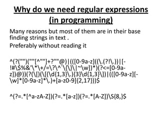 Why do we need regular expressions
         (in programming)
Many reasons but most of them are in their base
finding strings in text .
Preferably without reading it

^(?("")(""[^""]+?""@)|(([0-9a-z]((.(?!.))|[-
!#$%&'*+/=?^`{}|~w])*)(?<=[0-9a-
z])@))(?([)([(d{1,3}.){3}d{1,3}])|(([0-9a-z][-
w]*[0-9a-z]*.)+[a-z0-9]{2,17}))$

^(?=.*[^a-zA-Z])(?=.*[a-z])(?=.*[A-Z])S{8,}$
 