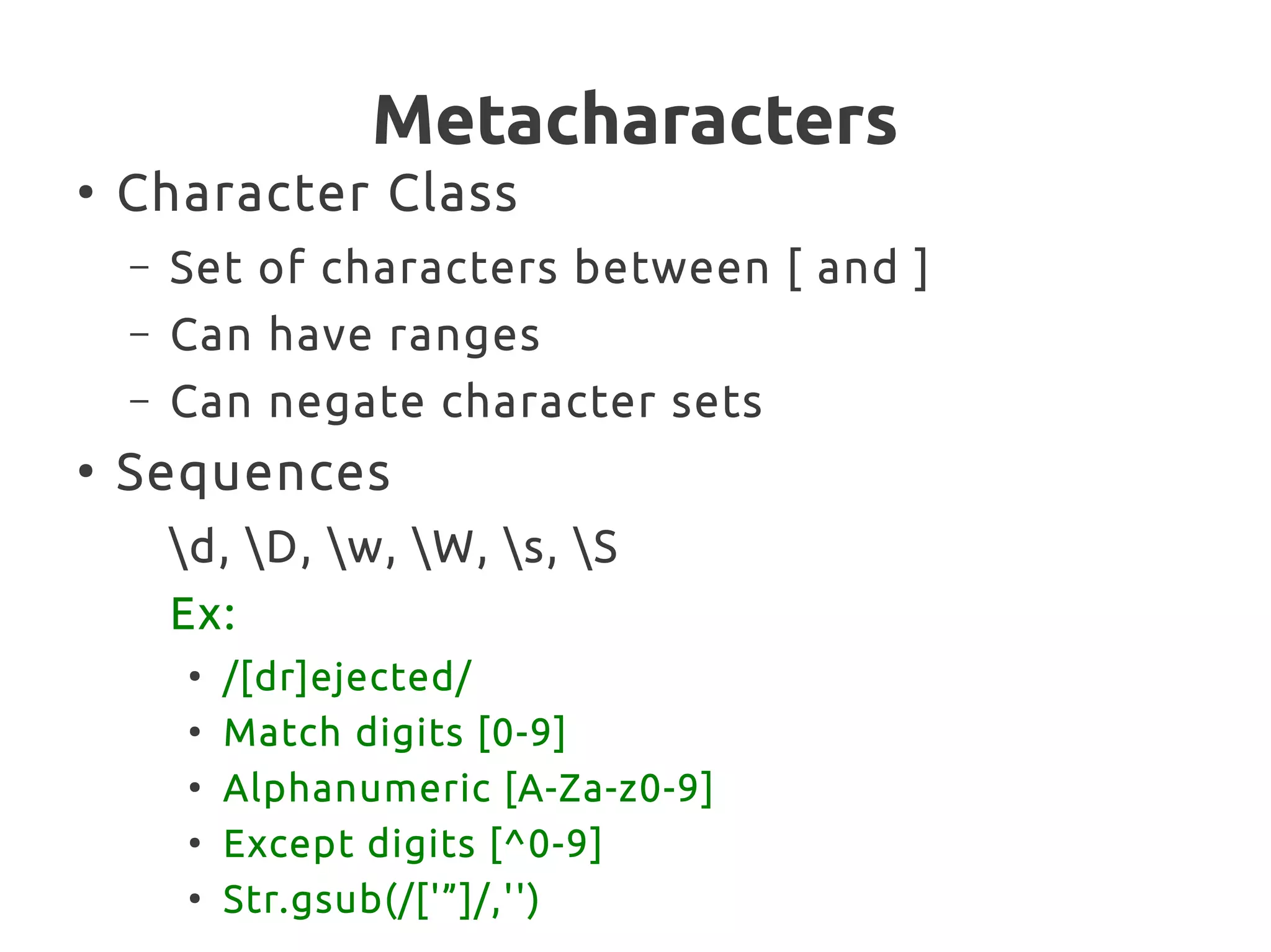 Metacharacters
●
Character Class
– Set of characters between [ and ]
– Can have ranges
– Can negate character sets
●
Sequences
d, D, w, W, s, S
Ex:
●
/[dr]ejected/
●
Match digits [0-9]
●
Alphanumeric [A-Za-z0-9]
●
Except digits [^0-9]
●
Str.gsub(/['”]/,'')
 
