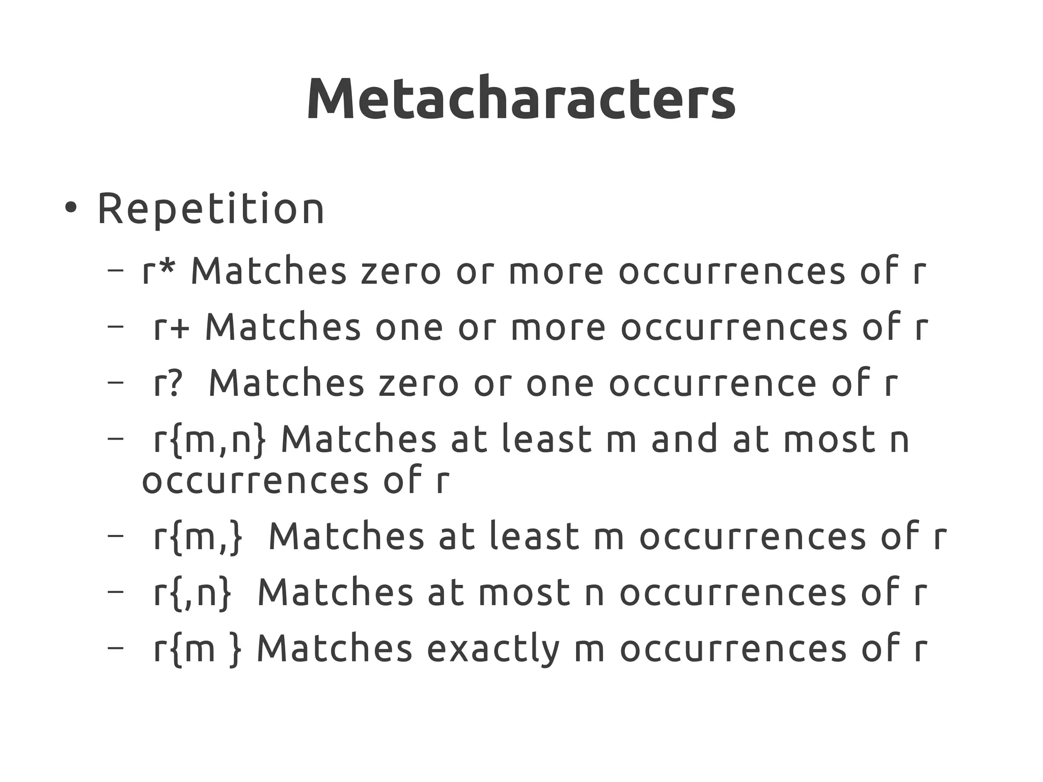 Metacharacters
●
Repetition
– r* Matches zero or more occurrences of r
– r+ Matches one or more occurrences of r
– r? Matches zero or one occurrence of r
– r{m,n} Matches at least m and at most n
occurrences of r
– r{m,} Matches at least m occurrences of r
– r{,n} Matches at most n occurrences of r
– r{m } Matches exactly m occurrences of r
 