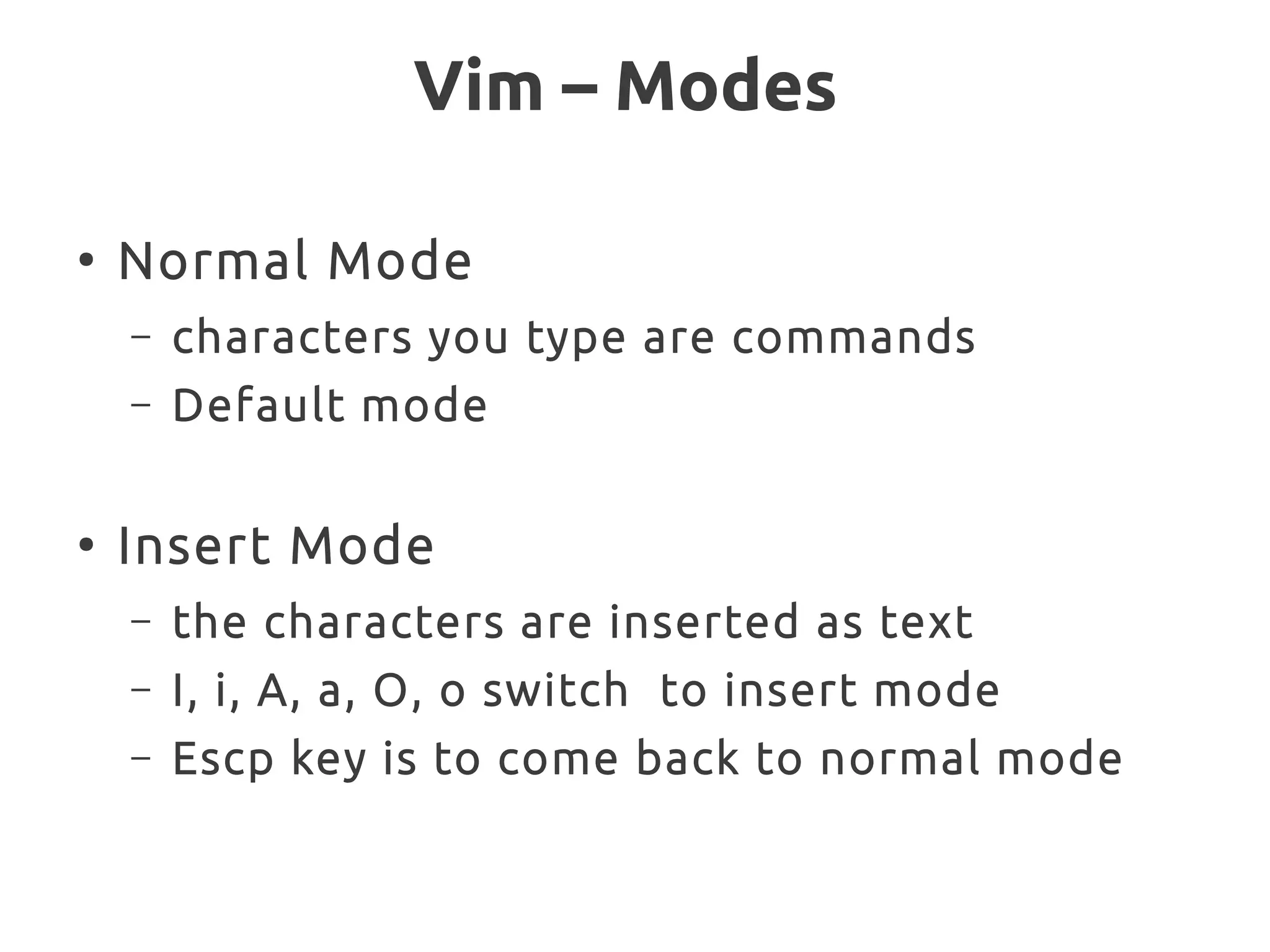 Vim – Modes
●
Normal Mode
– characters you type are commands
– Default mode
●
Insert Mode
– the characters are inserted as text
– I, i, A, a, O, o switch to insert mode
– Escp key is to come back to normal mode
 