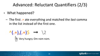 Advanced:	
  Reluctant	
  QuanLﬁers	
  (2/3)	
  
•  What	
  happened?	
  
–  The	
  ﬁrst	
  .+	
  ate	
  everything	
  and	
  matched	
  the	
  last	
  comma	
  	
  
in	
  the	
  list	
  instead	
  of	
  the	
  ﬁrst	
  one.	
  
– ^(.+),(.+)$	
  	
  	
  ➞	
  	
  	
  2	
  
19	
  
Very	
  hungry.	
  Om	
  nom	
  nom.	
  ☝	
  
 