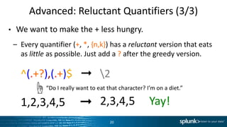 Advanced:	
  Reluctant	
  QuanLﬁers	
  (3/3)	
  
•  We	
  want	
  to	
  make	
  the	
  +	
  less	
  hungry.	
  
–  Every	
  quanLﬁer	
  (+,	
  *,	
  {n,k})	
  has	
  a	
  reluctant	
  version	
  that	
  eats	
  
as	
  li+le	
  as	
  possible.	
  Just	
  add	
  a	
  ?	
  a6er	
  the	
  greedy	
  version.	
  
– ^(.+?),(.+)$	
  	
  	
  ➞	
  	
  	
  2	
  
– 1,2,3,4,5	
  	
  	
  	
  	
  ➞	
  
20	
  
“Do	
  I	
  really	
  want	
  to	
  eat	
  that	
  character?	
  I’m	
  on	
  a	
  diet.”	
  ☝	
  
2,3,4,5	
  	
  	
  	
  	
  Yay!	
  
 