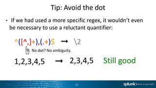 Tip:	
  Avoid	
  the	
  dot	
  
•  If	
  we	
  had	
  used	
  a	
  more	
  speciﬁc	
  regex,	
  it	
  wouldn’t	
  even	
  
be	
  necessary	
  to	
  use	
  a	
  reluctant	
  quanLﬁer:	
  
– ^([^,]+),(.+)$	
  	
  	
  ➞	
  	
  	
  2	
  
– 1,2,3,4,5	
  	
  	
  	
  	
  ➞	
  
21	
  
No	
  dot?	
  No	
  ambiguity.	
  ☝	
  
2,3,4,5	
  	
  	
  	
  	
  SLll	
  good	
  
 