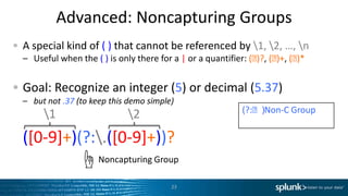 Advanced:	
  Noncapturing	
  Groups	
  
"   A	
  special	
  kind	
  of	
  (	
  )	
  that	
  cannot	
  be	
  referenced	
  by	
  1,	
  2,	
  …,	
  n	
  
–  Useful	
  when	
  the	
  (	
  )	
  is	
  only	
  there	
  for	
  a	
  |	
  or	
  a	
  quanLﬁer:	
  (⬦)?,	
  (⬦)+,	
  (⬦)*	
  
"   Goal:	
  Recognize	
  an	
  integer	
  (5)	
  or	
  decimal	
  (5.37)	
  
–  but	
  not	
  .37	
  (to	
  keep	
  this	
  demo	
  simple)	
  
"  ([0-­‐9]+)(?:.([0-­‐9]+))?	
  
23	
  
(?:⬦)	
  	
  Non-­‐C	
  Group	
  
Noncapturing	
  Group	
  ☝	
  
1	
   2	
  
 