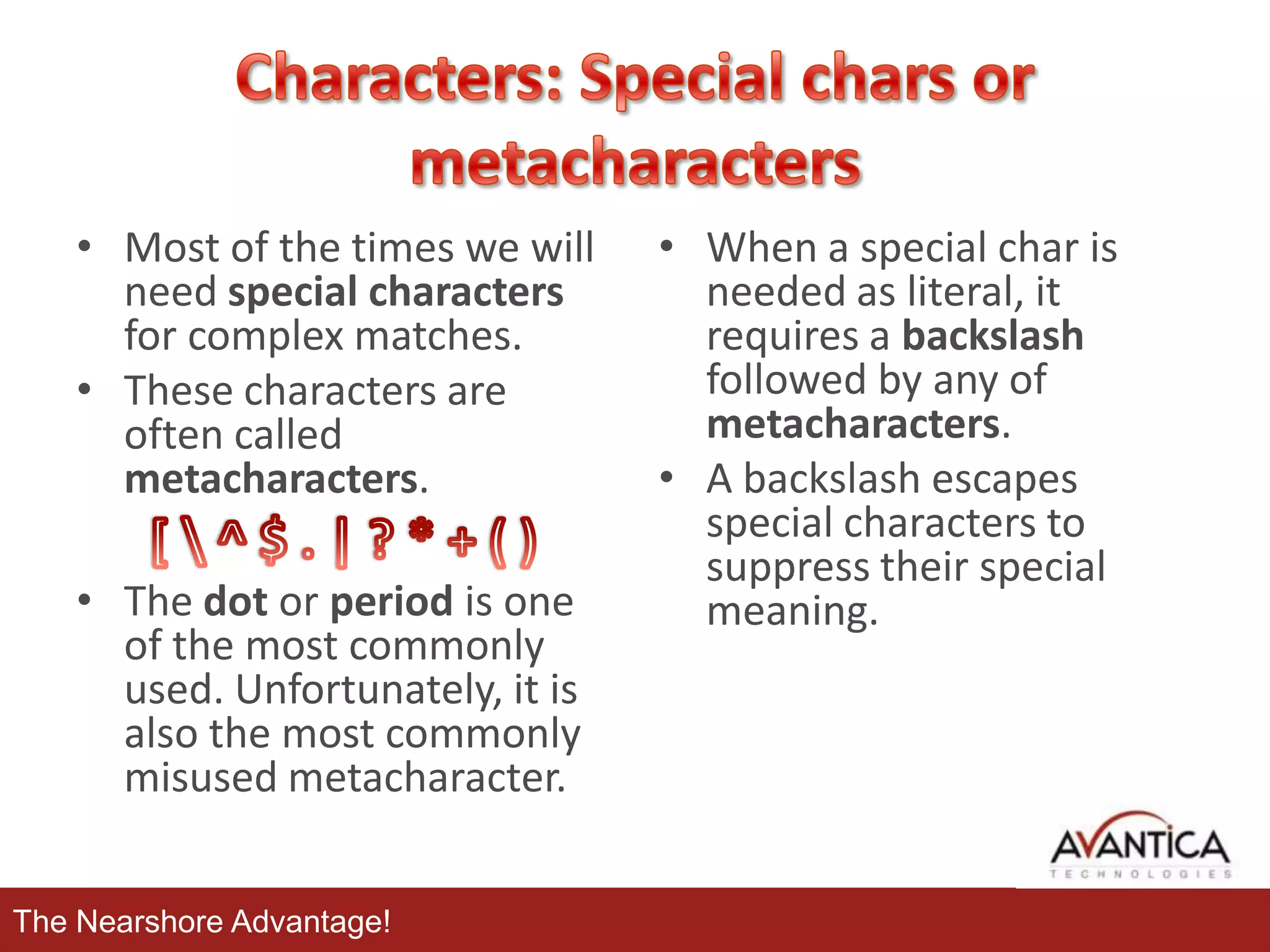 • Most of the times we will
need special characters
for complex matches.
• These characters are
often called
metacharacters.
• The dot or period is one
of the most commonly
used. Unfortunately, it is
also the most commonly
misused metacharacter.
The Nearshore Advantage!

• When a special char is
needed as literal, it
requires a backslash
followed by any of
metacharacters.
• A backslash escapes
special characters to
suppress their special
meaning.

 