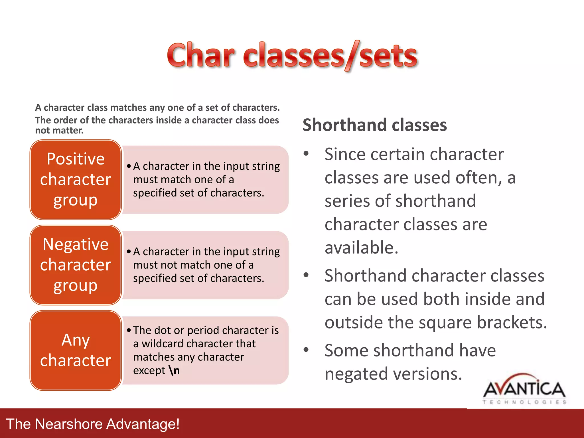 A character class matches any one of a set of characters.
The order of the characters inside a character class does
not matter.

Positive
character
group

• A character in the input string
must match one of a
specified set of characters.

Negative
character
group

• A character in the input string
must not match one of a
specified set of characters.

Any
character

• The dot or period character is
a wildcard character that
matches any character
except n

The Nearshore Advantage!

Shorthand classes
• Since certain character
classes are used often, a
series of shorthand
character classes are
available.
• Shorthand character classes
can be used both inside and
outside the square brackets.
• Some shorthand have
negated versions.

 