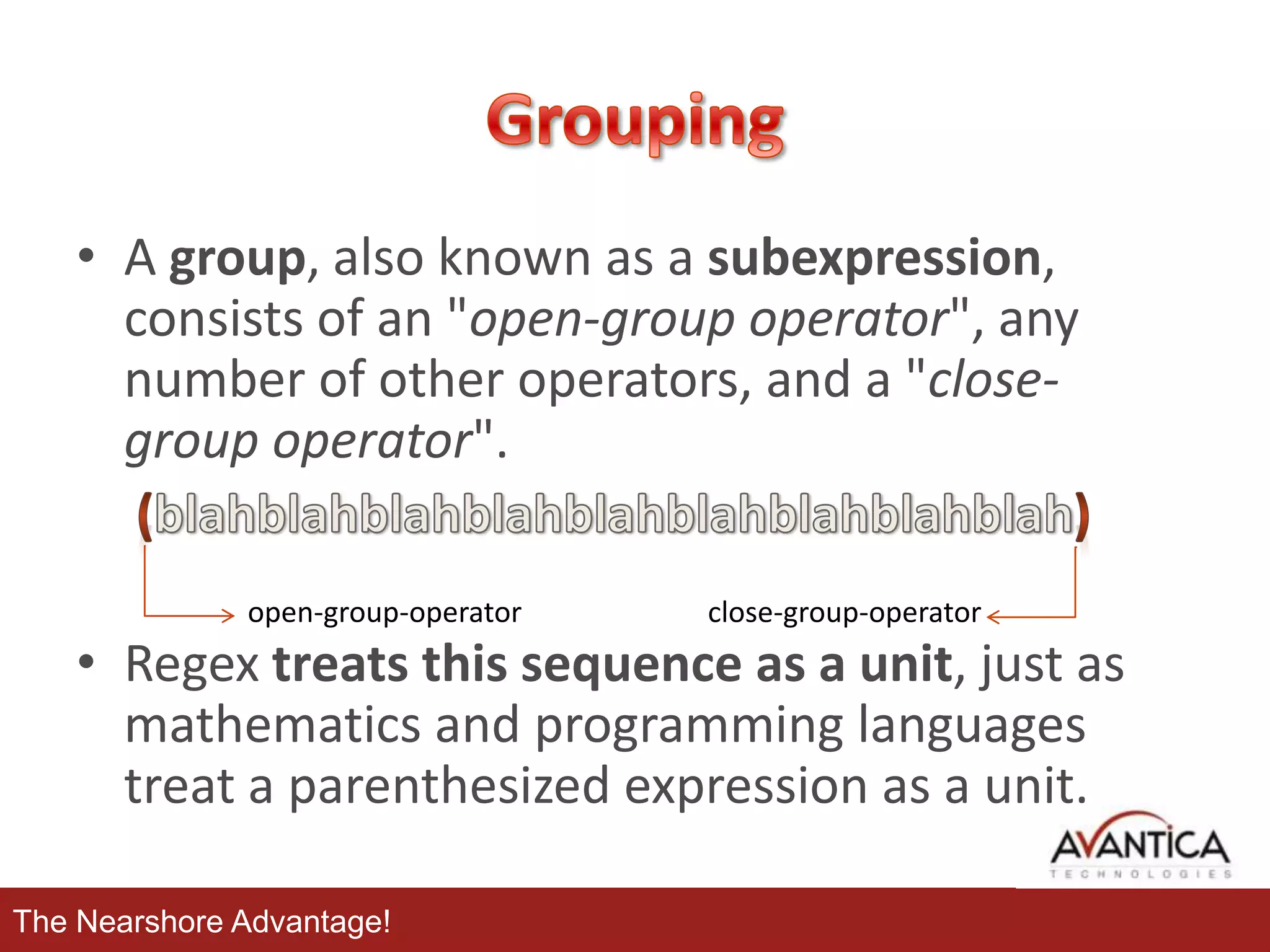 • A group, also known as a subexpression,
consists of an "open-group operator", any
number of other operators, and a "closegroup operator".
open-group-operator

close-group-operator

• Regex treats this sequence as a unit, just as
mathematics and programming languages
treat a parenthesized expression as a unit.
The Nearshore Advantage!

 