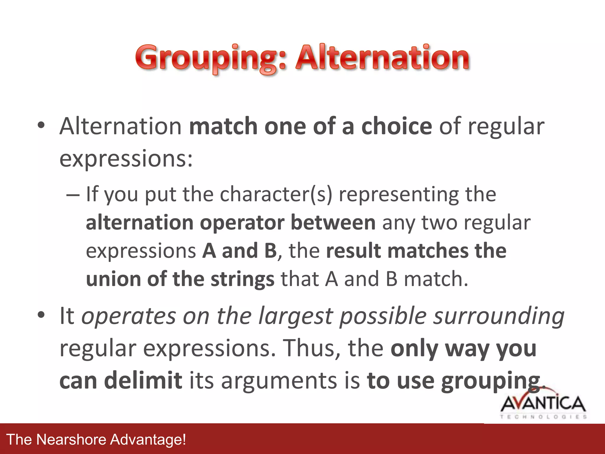 • Alternation match one of a choice of regular
expressions:
– If you put the character(s) representing the
alternation operator between any two regular
expressions A and B, the result matches the
union of the strings that A and B match.

• It operates on the largest possible surrounding
regular expressions. Thus, the only way you
can delimit its arguments is to use grouping.
The Nearshore Advantage!

 