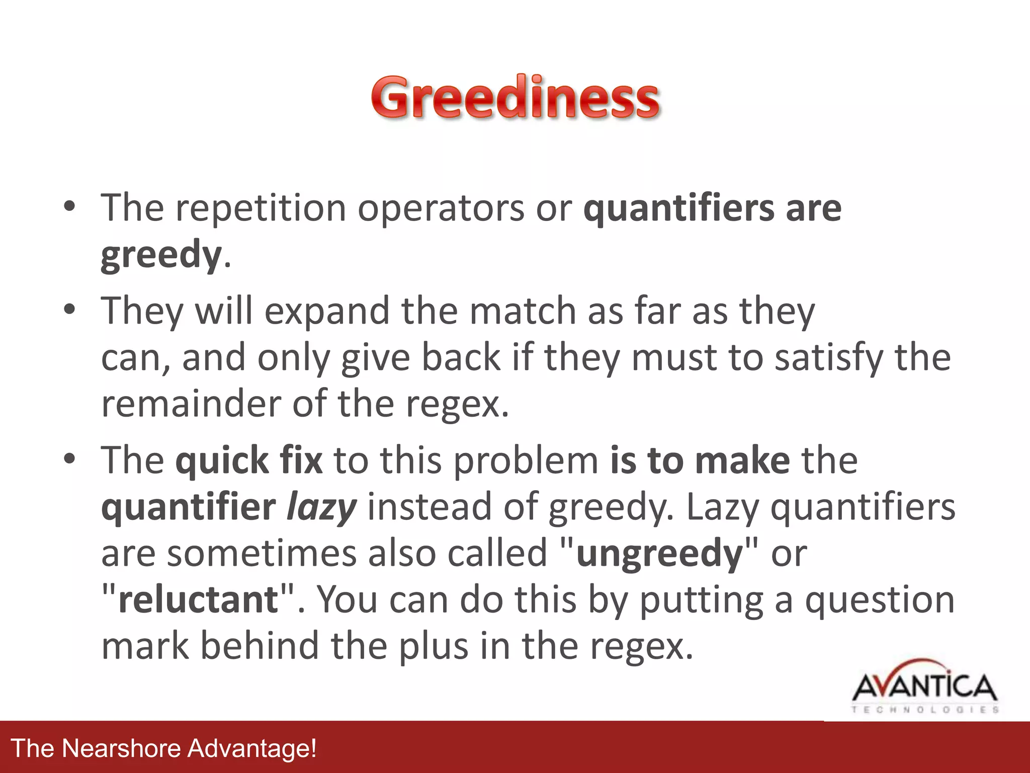 • The repetition operators or quantifiers are
greedy.
• They will expand the match as far as they
can, and only give back if they must to satisfy the
remainder of the regex.
• The quick fix to this problem is to make the
quantifier lazy instead of greedy. Lazy quantifiers
are sometimes also called "ungreedy" or
"reluctant". You can do this by putting a question
mark behind the plus in the regex.
The Nearshore Advantage!

 