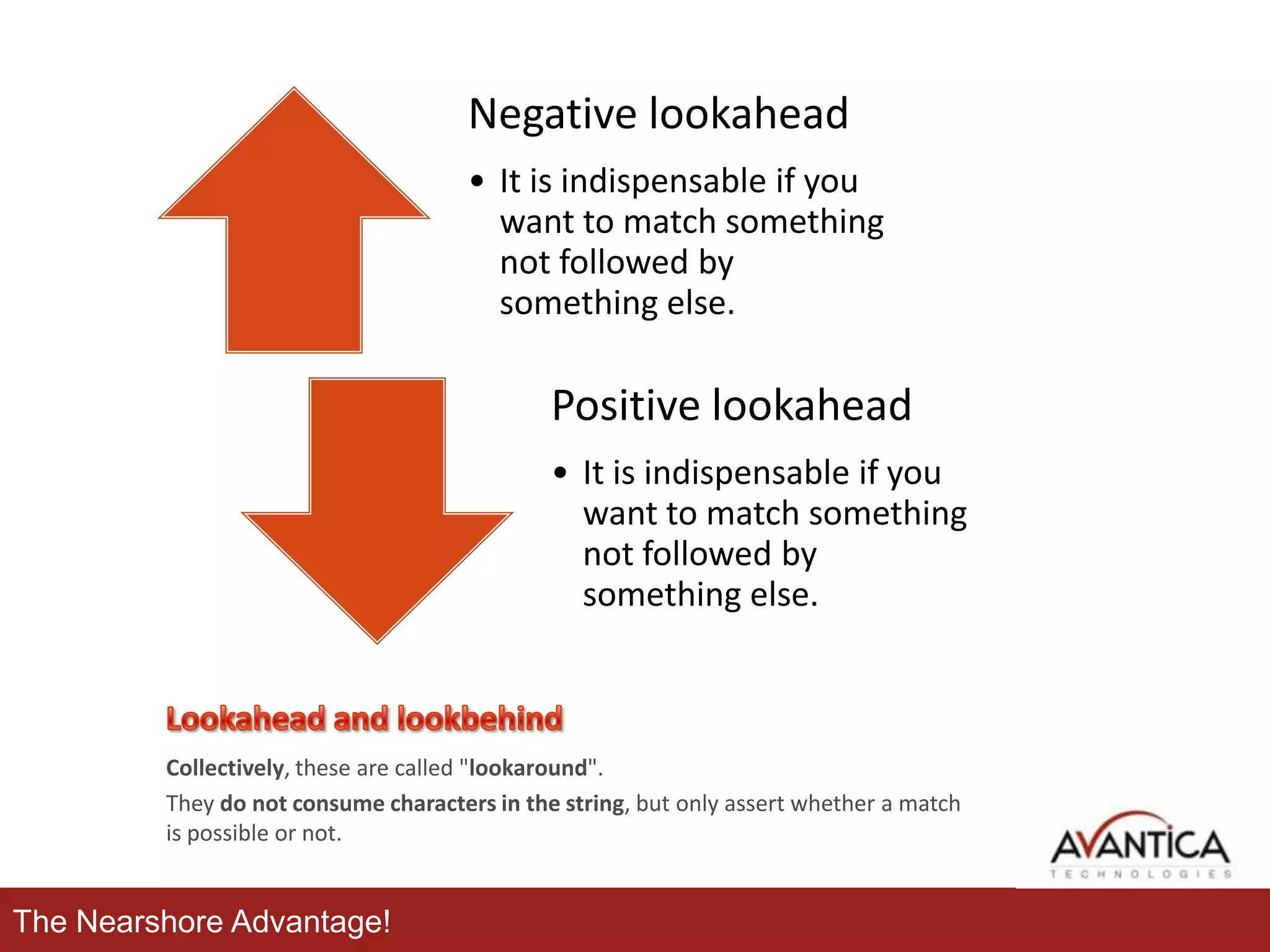 Negative lookahead
• It is indispensable if you
want to match something
not followed by
something else.

Positive lookahead
• It is indispensable if you
want to match something
not followed by
something else.

Collectively, these are called "lookaround".
They do not consume characters in the string, but only assert whether a match
is possible or not.

The Nearshore Advantage!

 