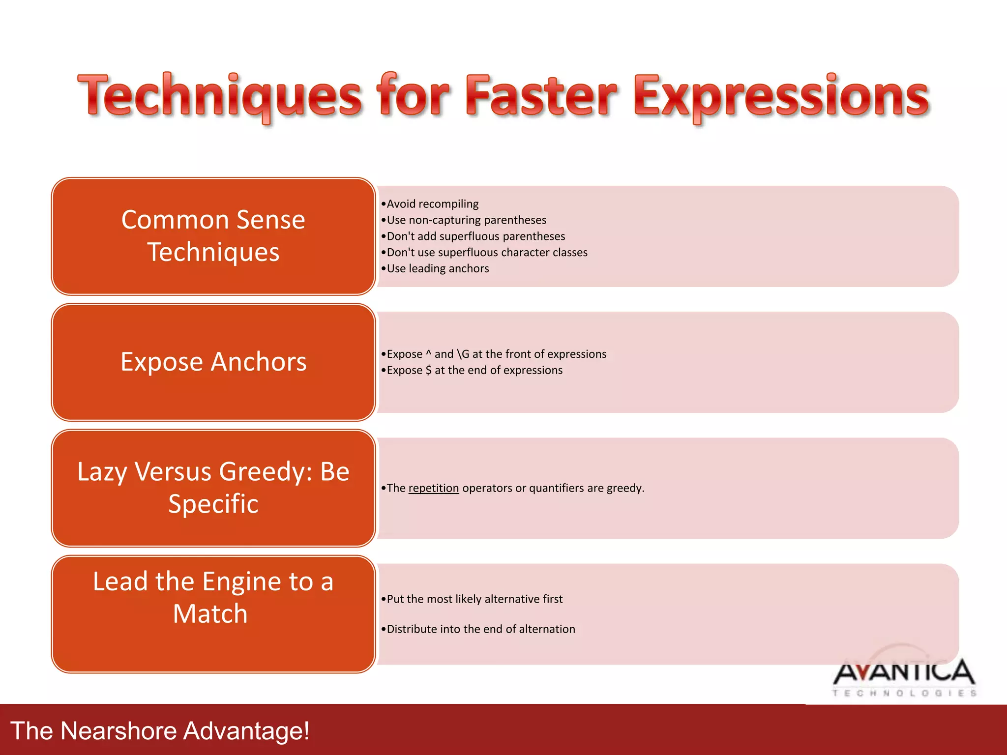 Common Sense
Techniques

•Avoid recompiling
•Use non-capturing parentheses
•Don't add superfluous parentheses
•Don't use superfluous character classes
•Use leading anchors

Expose Anchors

•Expose ^ and G at the front of expressions
•Expose $ at the end of expressions

Lazy Versus Greedy: Be
Specific
Lead the Engine to a
Match

The Nearshore Advantage!

•The repetition operators or quantifiers are greedy.

•Put the most likely alternative first
•Distribute into the end of alternation

 