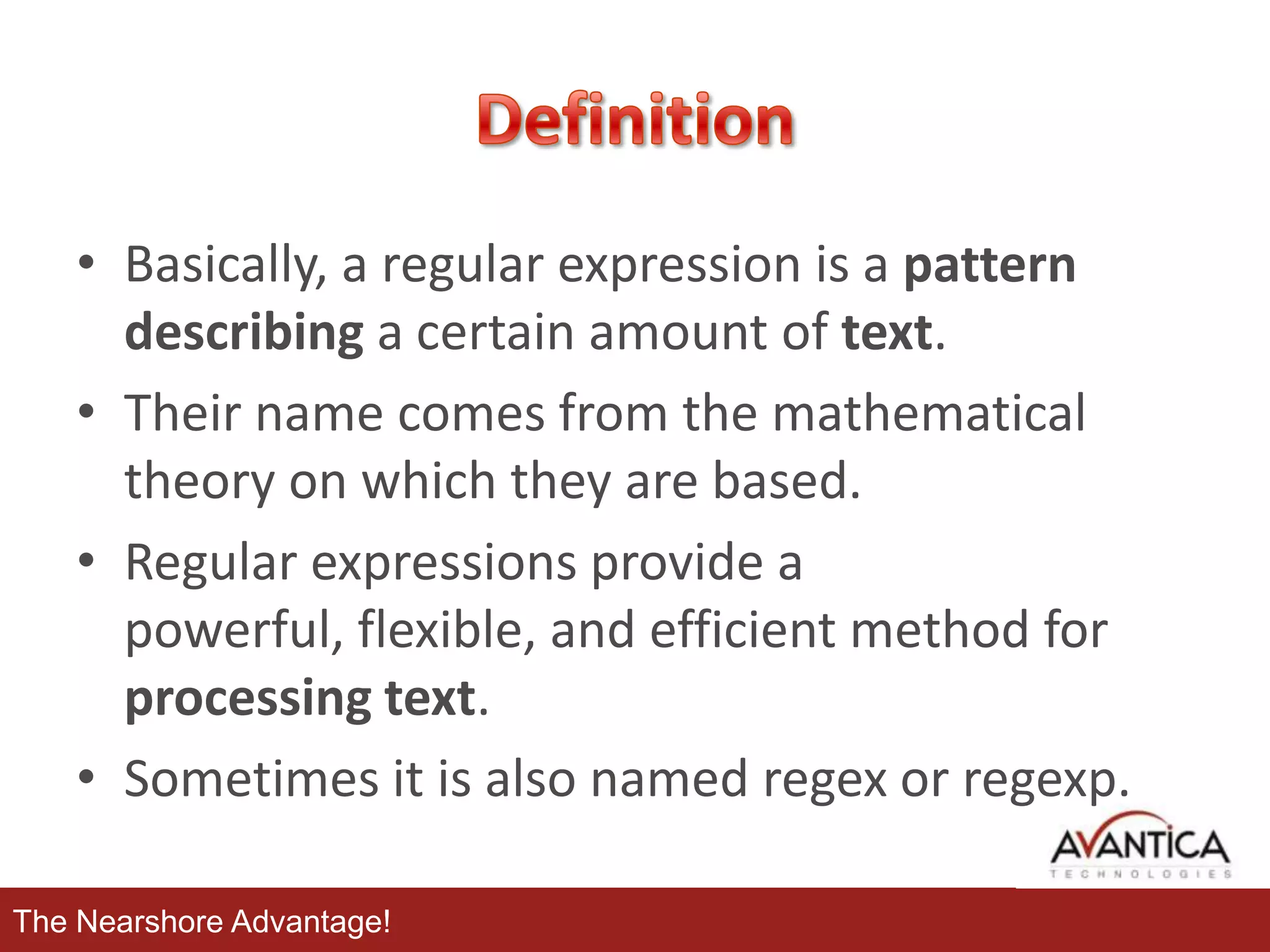 • Basically, a regular expression is a pattern
describing a certain amount of text.
• Their name comes from the mathematical
theory on which they are based.
• Regular expressions provide a
powerful, flexible, and efficient method for
processing text.
• Sometimes it is also named regex or regexp.
The Nearshore Advantage!

 
