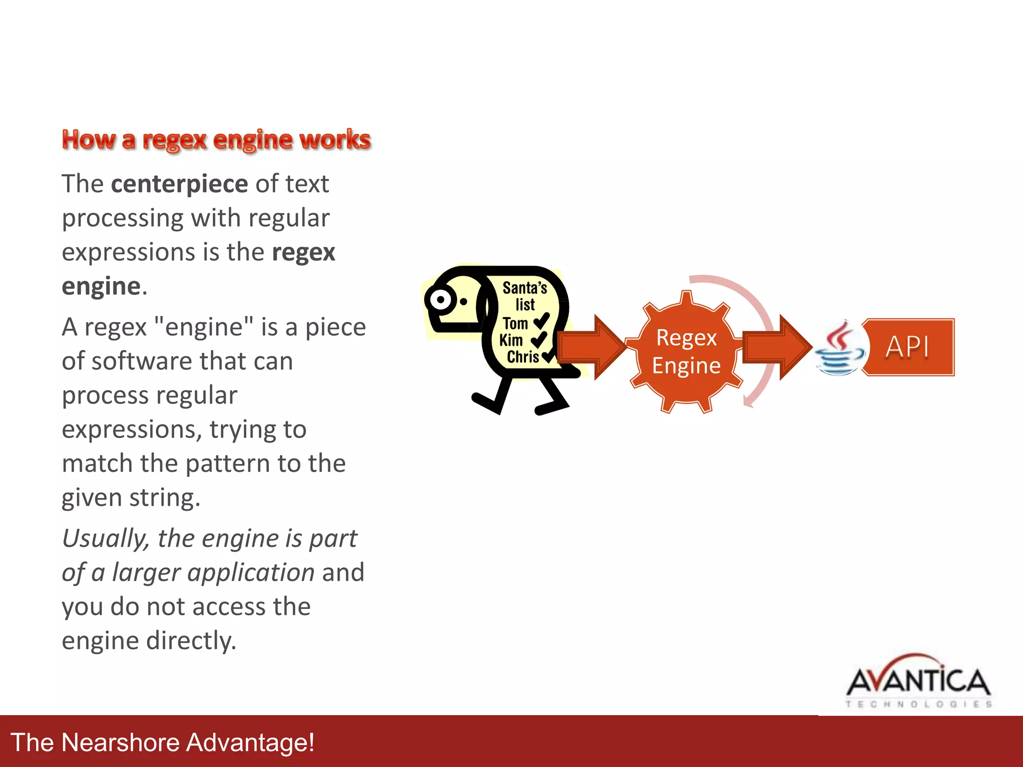 The centerpiece of text
processing with regular
expressions is the regex
engine.
A regex "engine" is a piece
of software that can
process regular
expressions, trying to
match the pattern to the
given string.
Usually, the engine is part
of a larger application and
you do not access the
engine directly.

The Nearshore Advantage!

Regex
Engine

 
