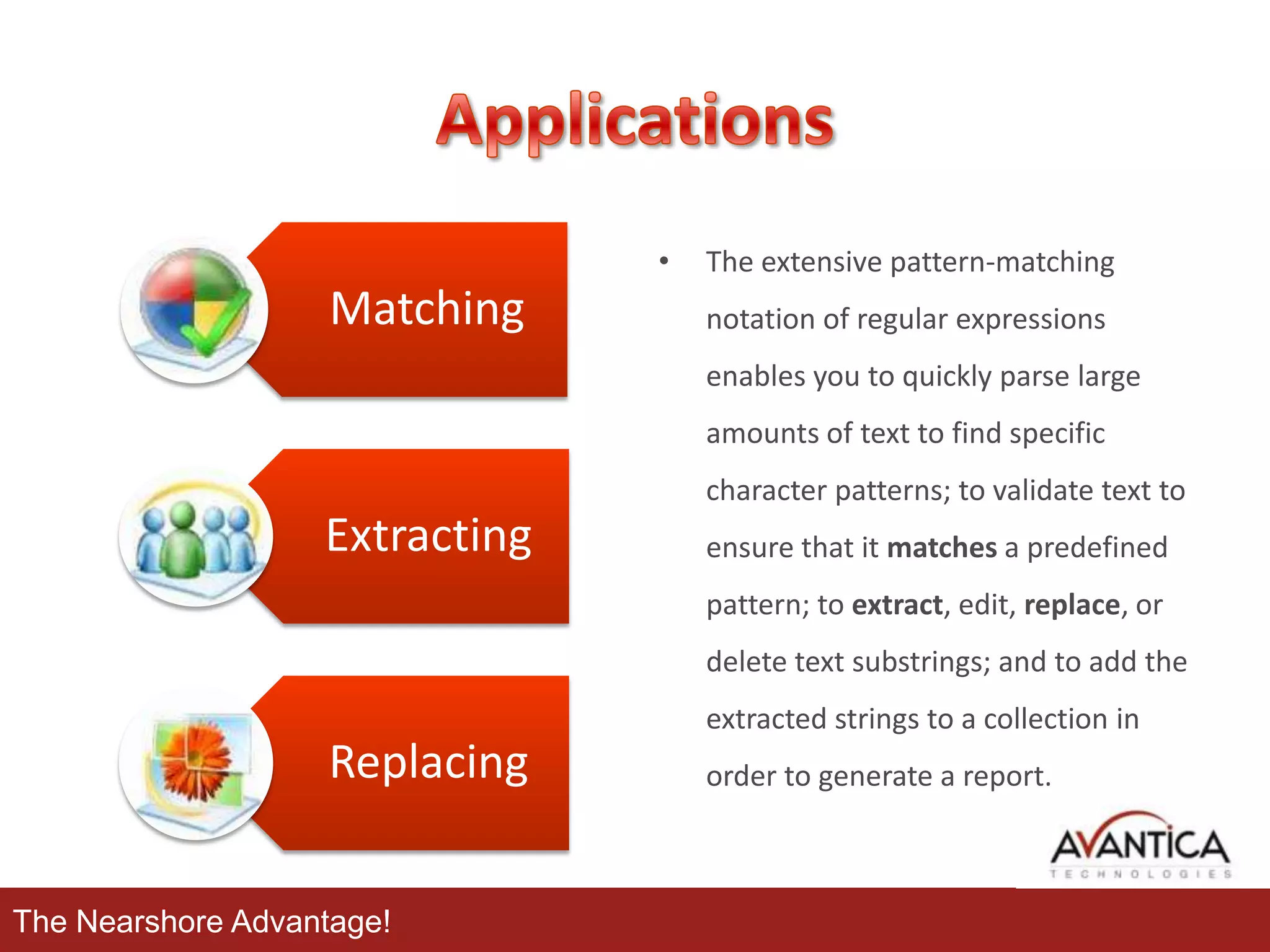 •

Matching

The extensive pattern-matching
notation of regular expressions
enables you to quickly parse large
amounts of text to find specific
character patterns; to validate text to

Extracting

ensure that it matches a predefined
pattern; to extract, edit, replace, or
delete text substrings; and to add the
extracted strings to a collection in

Replacing
The Nearshore Advantage!

order to generate a report.

 
