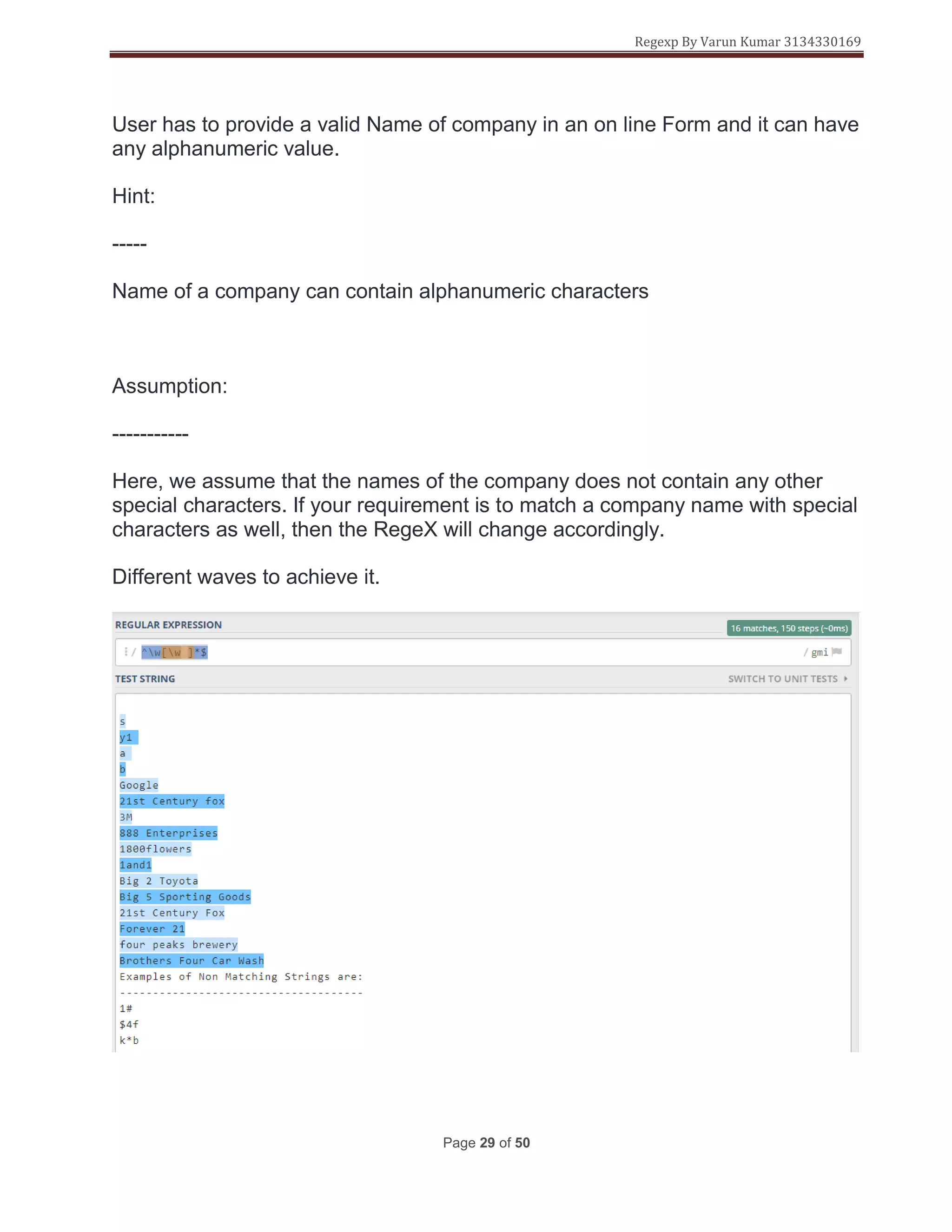 Regexp By Varun Kumar 3134330169
Page 29 of 50
User has to provide a valid Name of company in an on line Form and it can have
any alphanumeric value.
Hint:
-----
Name of a company can contain alphanumeric characters
Assumption:
-----------
Here, we assume that the names of the company does not contain any other
special characters. If your requirement is to match a company name with special
characters as well, then the RegeX will change accordingly.
Different waves to achieve it.
 