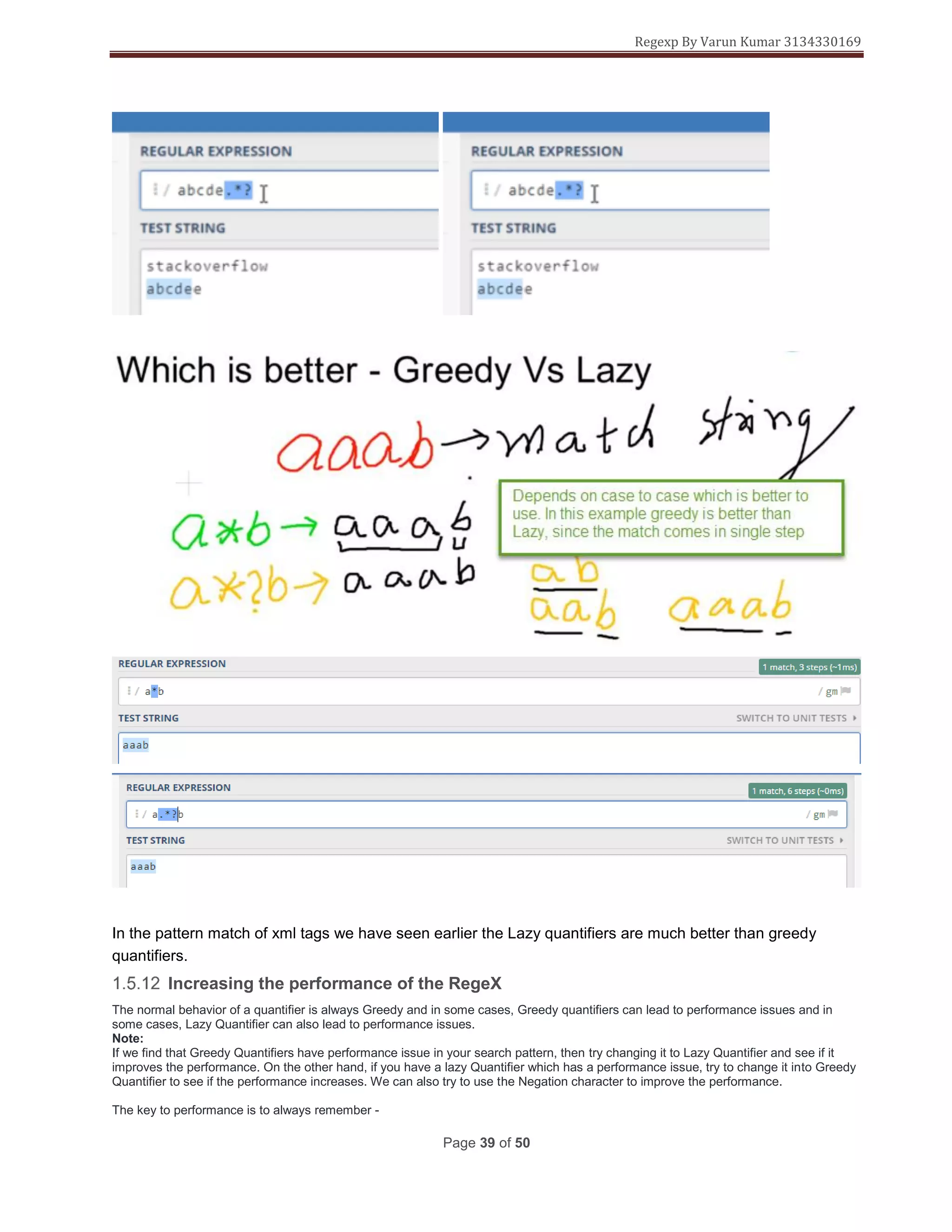 Regexp By Varun Kumar 3134330169
Page 39 of 50
In the pattern match of xml tags we have seen earlier the Lazy quantifiers are much better than greedy
quantifiers.
Increasing the performance of the RegeX
The normal behavior of a quantifier is always Greedy and in some cases, Greedy quantifiers can lead to performance issues and in
some cases, Lazy Quantifier can also lead to performance issues.
Note:
If we find that Greedy Quantifiers have performance issue in your search pattern, then try changing it to Lazy Quantifier and see if it
improves the performance. On the other hand, if you have a lazy Quantifier which has a performance issue, try to change it into Greedy
Quantifier to see if the performance increases. We can also try to use the Negation character to improve the performance.
The key to performance is to always remember -
 