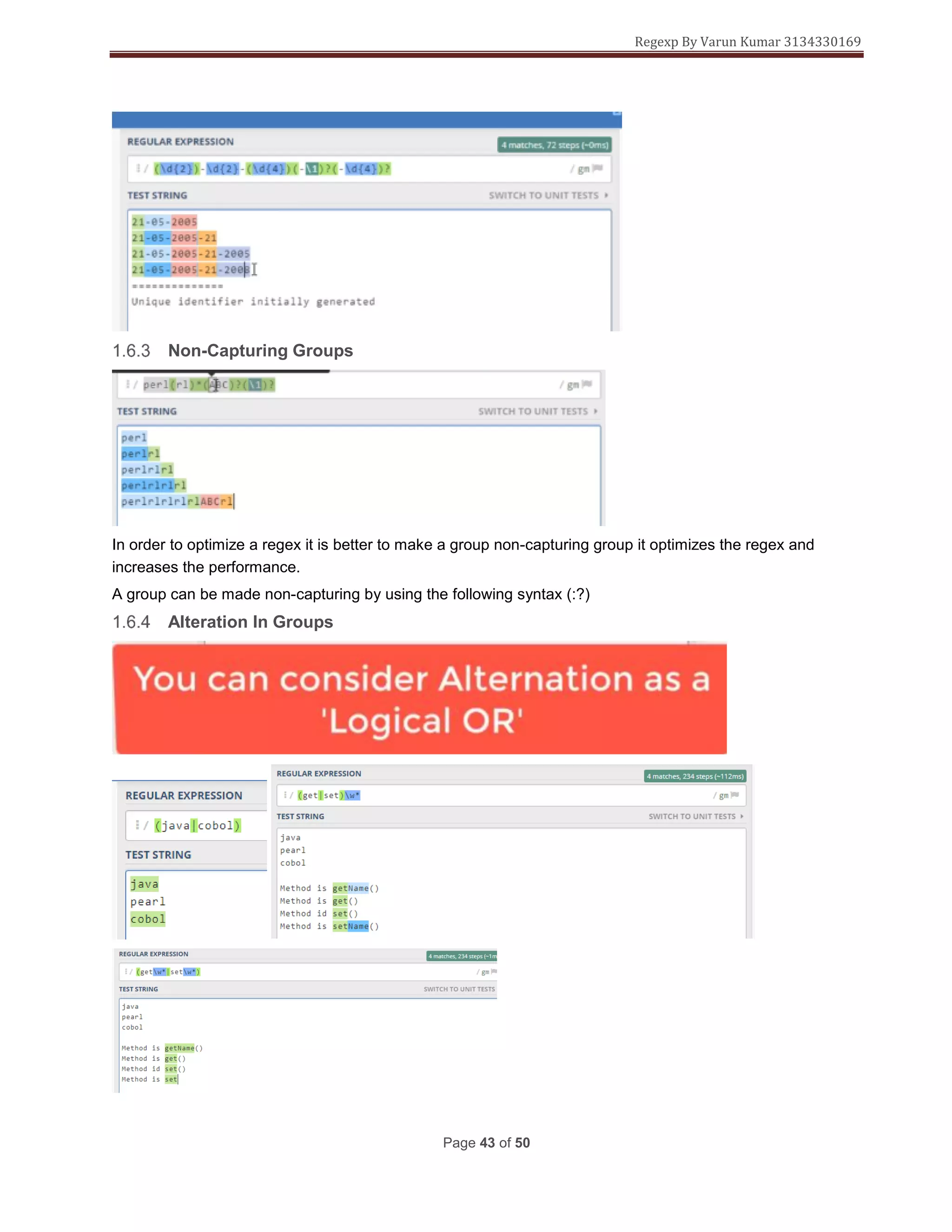 Regexp By Varun Kumar 3134330169
Page 43 of 50
Non-Capturing Groups
In order to optimize a regex it is better to make a group non-capturing group it optimizes the regex and
increases the performance.
A group can be made non-capturing by using the following syntax (:?)
Alteration In Groups
 
