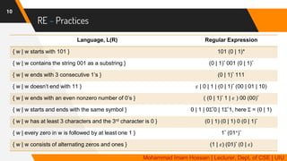 RE – Practices
10
Language, L(R) Regular Expression
{ w | w starts with 101 } 101 (0 | 1)*
{ w | w contains the string 001 as a substring } (0 | 1)* 001 (0 | 1)*
{ w | w ends with 3 consecutive 1’s } (0 | 1)* 111
{ w | w doesn’t end with 11 } 𝜀 | 0 | 1 | (0 | 1)* (00 | 01 | 10)
{ w | w ends with an even nonzero number of 0’s } ( (0 | 1)* 1 | 𝜀 ) 00 (00)*
{ w | w starts and ends with the same symbol } 0 | 1 | 0Σ*0 | 1Σ*1, here Σ = (0 | 1)
{ w | w has at least 3 characters and the 3rd character is 0 } (0 | 1) (0 | 1) 0 (0 | 1)*
{ w | every zero in w is followed by at least one 1 } 1* (01+)*
{ w | w consists of alternating zeros and ones } (1 | 𝜀) (01)* (0 | 𝜀)
Mohammad Imam Hossain | Lecturer, Dept. of CSE | UIU
 