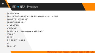 RE  NFA : Practices
14
▸ ( a U b ) * a b a
▸ ( 0 U 1 ) * 0 0 0 ( 0 U 1 )* = Σ* 0 0 0 Σ* where Σ = 0, 1 = 0 U 1
▸ ( ( ( 0 0 )* ( 1 1 ) ) U 0 1 ) *
▸ ( 0 1 U 0 0 1 U 0 1 0 ) *
▸ a ( a b b ) * U b
▸ a+ U ( a b ) +
▸ ( a U b+ ) a+ b+ [ Hint: replace a+ with (a a*) ]
▸ 1* ( 0 1+)*
▸ ( Σ Σ Σ ) *
▸ 0 Σ* 0 U 1 Σ* 1 U 0 U 1
▸ 𝜙*
▸ ( 0 U 𝜀 ) 1*
Mohammad Imam Hossain | Lecturer, Dept. of CSE | UIU
 