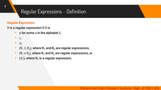 Regular Expressions – Definition
Regular Expression:
R is a regular expression if R is
▸ a for some a in the alphabet Σ,
▸ 𝜀,
▸ 𝜙,
▸ (R1 ⋃ R2), where R1 and R2 are regular expressions,
▸ (R1 o R2), where R1 and R2 are regular expressions, or
▸ (𝑅1
∗
), where R1 is a regular expression.
7
Mohammad Imam Hossain | Lecturer, Dept. of CSE | UIU
 