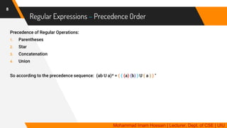 Regular Expressions – Precedence Order
8
Precedence of Regular Operations:
1. Parentheses
2. Star
3. Concatenation
4. Union
So according to the precedence sequence: (ab U a)* = ( ( (a) (b) ) U ( a ) ) *
Mohammad Imam Hossain | Lecturer, Dept. of CSE | UIU
 
