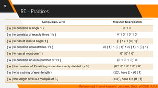RE – Practices
9
Language, L(R) Regular Expression
{ w | w contains a single 1 } 0* 1 0*
{ w | w consists of exactly three 1’s } 0* 1 0* 1 0* 1 0*
{ w | w has at least a single 1 } (0 | 1)* 1 (0 | 1)*
{ w | w contains at least three 1’s } (0 | 1)* 1 (0 | 1)* 1 (0 | 1)* 1 (0 | 1)*
{ w | w has at most one 1 } 0* | 0* 1 0*
{ w | w contains an even number of 1’s } (0* 1 0* 1 0*)* 0*
{ w | the number of 1’s withing w can be evenly divided by 3 } (0* 1 0* 1 0* 1 0* )* 0*
{ w | w is a string of even length } (ΣΣ)*, here Σ = (0 | 1)
{ w | the length of w is a multiple of 3 } (ΣΣΣ)*, here Σ = (0 | 1)
Mohammad Imam Hossain | Lecturer, Dept. of CSE | UIU
 