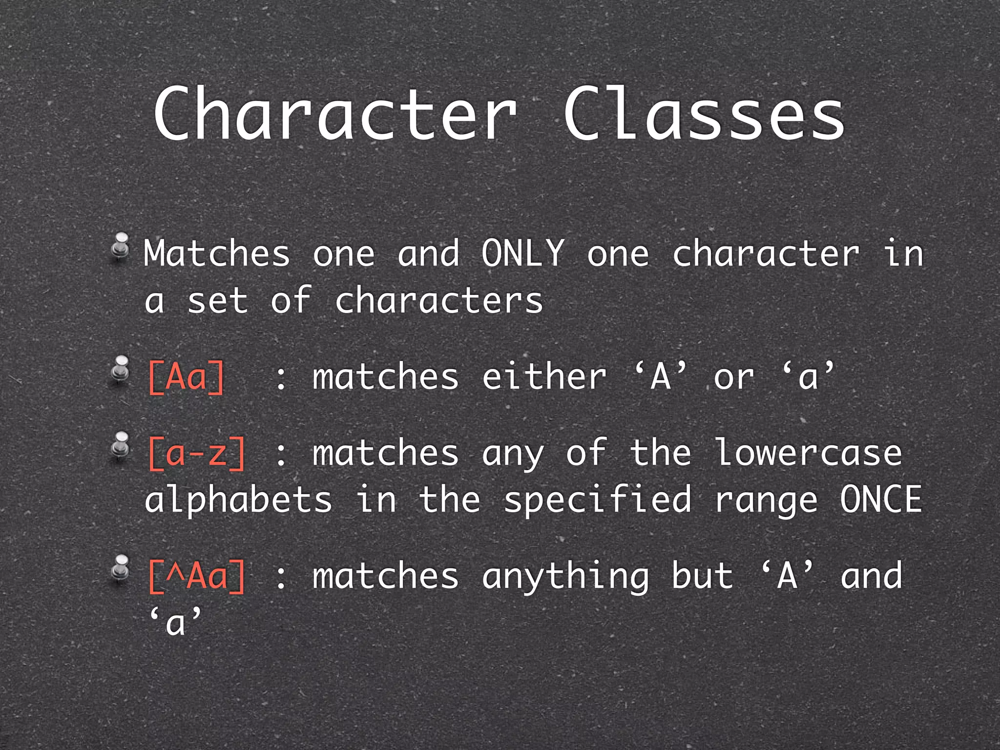 Character Classes
Matches one and ONLY one character in
a set of characters

[Aa]   : matches either ‘A’ or ‘a’

[a-z] : matches any of the lowercase
alphabets in the specified range ONCE

[^Aa] : matches anything but ‘A’ and
‘a’
 
