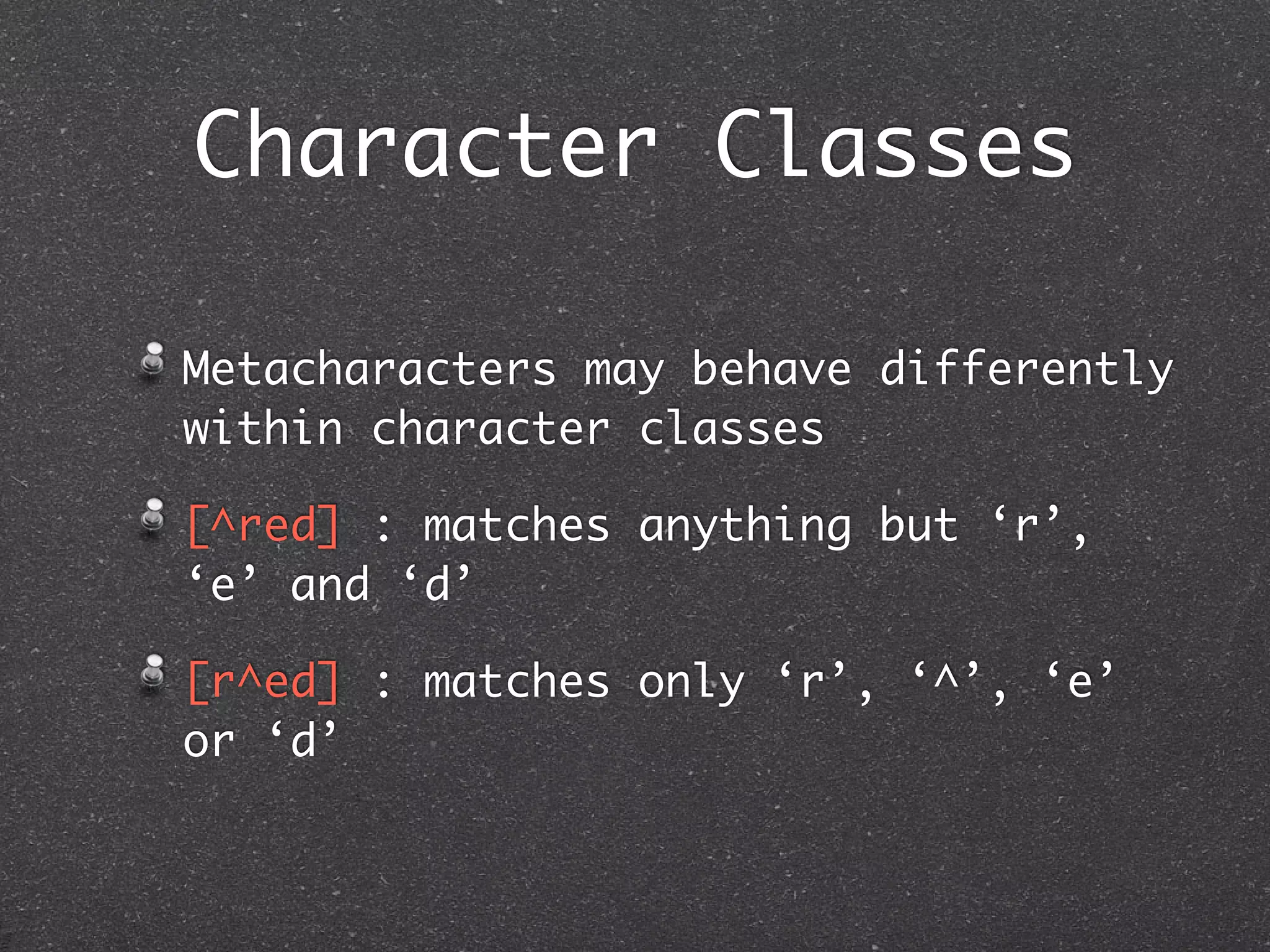 Character Classes

Metacharacters may behave differently
within character classes

[^red] : matches anything but ‘r’,
‘e’ and ‘d’

[r^ed] : matches only ‘r’, ‘^’, ‘e’
or ‘d’
 