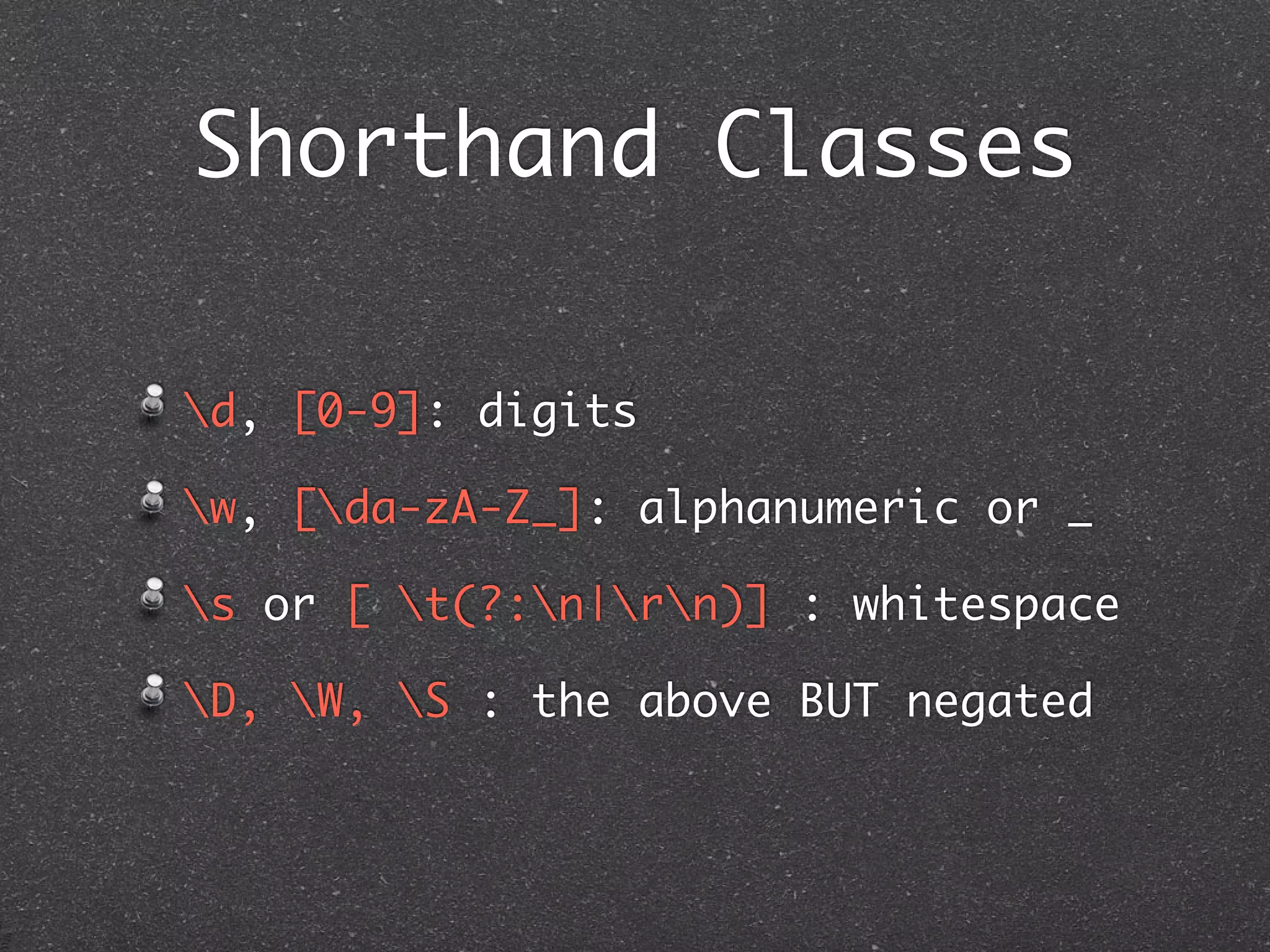 Shorthand Classes

d, [0-9]: digits

w, [da-zA-Z_]: alphanumeric or _

s or [ t(?:n|rn)] : whitespace

D, W, S : the above BUT negated
 