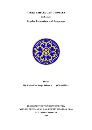 TEORI BAHASA DAN OTOMATA
RESUME
Regular Expressions and Languages
Oleh :
I.B. Rathu Eka Surya Wibawa (1308605045)
PROGRAM STUDI TEKNIK INFORMATIKA
FAKULTAS MATEMATIKA DAN ILMU PENGETAHUAN ALAM
UNIVERSITAS UDAYANA
2014
 