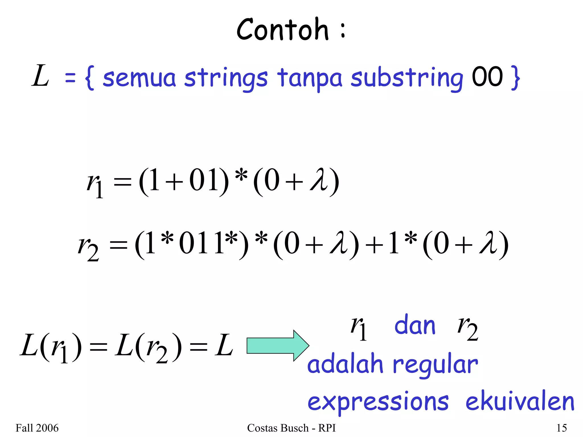 Fall 2006 Costas Busch - RPI 15 
Contoh : 
L = { semua strings tanpa substring 00 } 
r1  (1 01)*(0  ) 
r2  (1*011*)*(0 ) 1*(0 ) 
L(r1)  L(r2)  L 
r1 dan r2 
adalah regular 
expressions ekuivalen 
 
