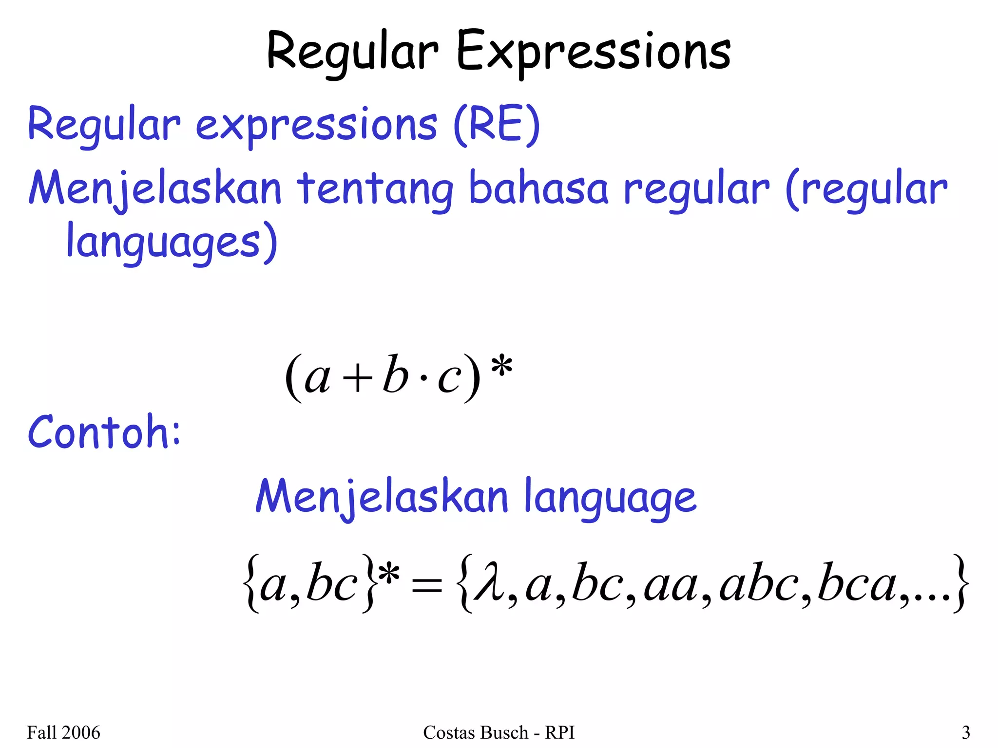 Fall 2006 Costas Busch - RPI 3 
Regular Expressions 
Regular expressions (RE) 
Menjelaskan tentang bahasa regular (regular 
languages) 
Contoh: 
Menjelaskan language 
(a  bc)* 
a,bc*  ,a,bc,aa,abc,bca,... 
 
