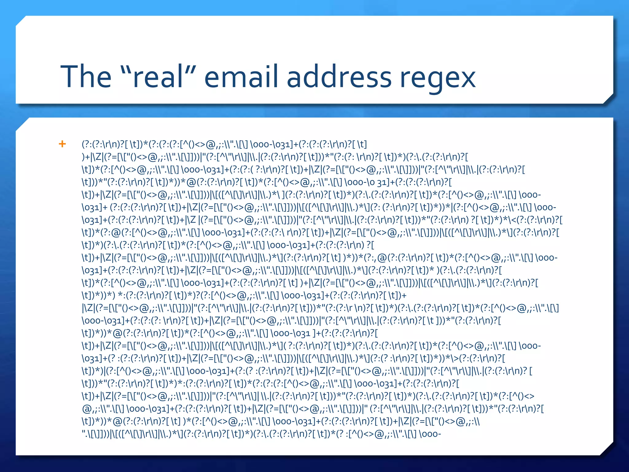 The “real” email address regex(?:(?:\r\n)?[ \t])*(?:(?:(?:[^()<>@,;:\\".\[\] \000-\031]+(?:(?:(?:\r\n)?[ \t] )+|\Z|(?=[\["()<>@,;:\\".\[\]]))|"(?:[^\"\r\\]|\\.|(?:(?:\r\n)?[ \t]))*"(?:(?: \r\n)?[ \t])*)(?:\.(?:(?:\r\n)?[ \t])*(?:[^()<>@,;:\\".\[\] \000-\031]+(?:(?:( ?:\r\n)?[ \t])+|\Z|(?=[\["()<>@,;:\\".\[\]]))|"(?:[^\"\r\\]|\\.|(?:(?:\r\n)?[ \t]))*"(?:(?:\r\n)?[ \t])*))*@(?:(?:\r\n)?[ \t])*(?:[^()<>@,;:\\".\[\] \000-\0 31]+(?:(?:(?:\r\n)?[ \t])+|\Z|(?=[\["()<>@,;:\\".\[\]]))|\[([^\[\]\r\\]|\\.)*\ ](?:(?:\r\n)?[ \t])*)(?:\.(?:(?:\r\n)?[ \t])*(?:[^()<>@,;:\\".\[\] \000-\031]+ (?:(?:(?:\r\n)?[ \t])+|\Z|(?=[\["()<>@,;:\\".\[\]]))|\[([^\[\]\r\\]|\\.)*\](?: (?:\r\n)?[ \t])*))*|(?:[^()<>@,;:\\".\[\] \000-\031]+(?:(?:(?:\r\n)?[ \t])+|\Z |(?=[\["()<>@,;:\\".\[\]]))|"(?:[^\"\r\\]|\\.|(?:(?:\r\n)?[ \t]))*"(?:(?:\r\n) ?[ \t])*)*\<(?:(?:\r\n)?[ \t])*(?:@(?:[^()<>@,;:\\".\[\] \000-\031]+(?:(?:(?:\ r\n)?[ \t])+|\Z|(?=[\["()<>@,;:\\".\[\]]))|\[([^\[\]\r\\]|\\.)*\](?:(?:\r\n)?[ \t])*)(?:\.(?:(?:\r\n)?[ \t])*(?:[^()<>@,;:\\".\[\] \000-\031]+(?:(?:(?:\r\n) ?[ \t])+|\Z|(?=[\["()<>@,;:\\".\[\]]))|\[([^\[\]\r\\]|\\.)*\](?:(?:\r\n)?[ \t] )*))*(?:,@(?:(?:\r\n)?[ \t])*(?:[^()<>@,;:\\".\[\] \000-\031]+(?:(?:(?:\r\n)?[ \t])+|\Z|(?=[\["()<>@,;:\\".\[\]]))|\[([^\[\]\r\\]|\\.)*\](?:(?:\r\n)?[ \t])* )(?:\.(?:(?:\r\n)?[ \t])*(?:[^()<>@,;:\\".\[\] \000-\031]+(?:(?:(?:\r\n)?[ \t] )+|\Z|(?=[\["()<>@,;:\\".\[\]]))|\[([^\[\]\r\\]|\\.)*\](?:(?:\r\n)?[ \t])*))*) *:(?:(?:\r\n)?[ \t])*)?(?:[^()<>@,;:\\".\[\] \000-\031]+(?:(?:(?:\r\n)?[ \t])+ |\Z|(?=[\["()<>@,;:\\".\[\]]))|"(?:[^\"\r\\]|\\.|(?:(?:\r\n)?[ \t]))*"(?:(?:\r \n)?[ \t])*)(?:\.(?:(?:\r\n)?[ \t])*(?:[^()<>@,;:\\".\[\] \000-\031]+(?:(?:(?: \r\n)?[ \t])+|\Z|(?=[\["()<>@,;:\\".\[\]]))|"(?:[^\"\r\\]|\\.|(?:(?:\r\n)?[ \t ]))*"(?:(?:\r\n)?[ \t])*))*@(?:(?:\r\n)?[ \t])*(?:[^()<>@,;:\\".\[\] \000-\031 ]+(?:(?:(?:\r\n)?[ \t])+|\Z|(?=[\["()<>@,;:\\".\[\]]))|\[([^\[\]\r\\]|\\.)*\]( ?:(?:\r\n)?[ \t])*)(?:\.(?:(?:\r\n)?[ \t])*(?:[^()<>@,;:\\".\[\] \000-\031]+(? :(?:(?:\r\n)?[ \t])+|\Z|(?=[\["()<>@,;:\\".\[\]]))|\[([^\[\]\r\\]|\\.)*\](?:(? :\r\n)?[ \t])*))*\>(?:(?:\r\n)?[ \t])*)|(?:[^()<>@,;:\\".\[\] \000-\031]+(?:(? :(?:\r\n)?[ \t])+|\Z|(?=[\["()<>@,;:\\".\[\]]))|"(?:[^\"\r\\]|\\.|(?:(?:\r\n)? [ \t]))*"(?:(?:\r\n)?[ \t])*)*:(?:(?:\r\n)?[ \t])*(?:(?:(?:[^()<>@,;:\\".\[\] \000-\031]+(?:(?:(?:\r\n)?[ \t])+|\Z|(?=[\["()<>@,;:\\".\[\]]))|"(?:[^\"\r\\]| \\.|(?:(?:\r\n)?[ \t]))*"(?:(?:\r\n)?[ \t])*)(?:\.(?:(?:\r\n)?[ \t])*(?:[^()<> @,;:\\".\[\] \000-\031]+(?:(?:(?:\r\n)?[ \t])+|\Z|(?=[\["()<>@,;:\\".\[\]]))|" (?:[^\"\r\\]|\\.|(?:(?:\r\n)?[ \t]))*"(?:(?:\r\n)?[ \t])*))*@(?:(?:\r\n)?[ \t] )*(?:[^()<>@,;:\\".\[\] \000-\031]+(?:(?:(?:\r\n)?[ \t])+|\Z|(?=[\["()<>@,;:\\ ".\[\]]))|\[([^\[\]\r\\]|\\.)*\](?:(?:\r\n)?[ \t])*)(?:\.(?:(?:\r\n)?[ \t])*(? :[^()<>@,;:\\".\[\] \000-