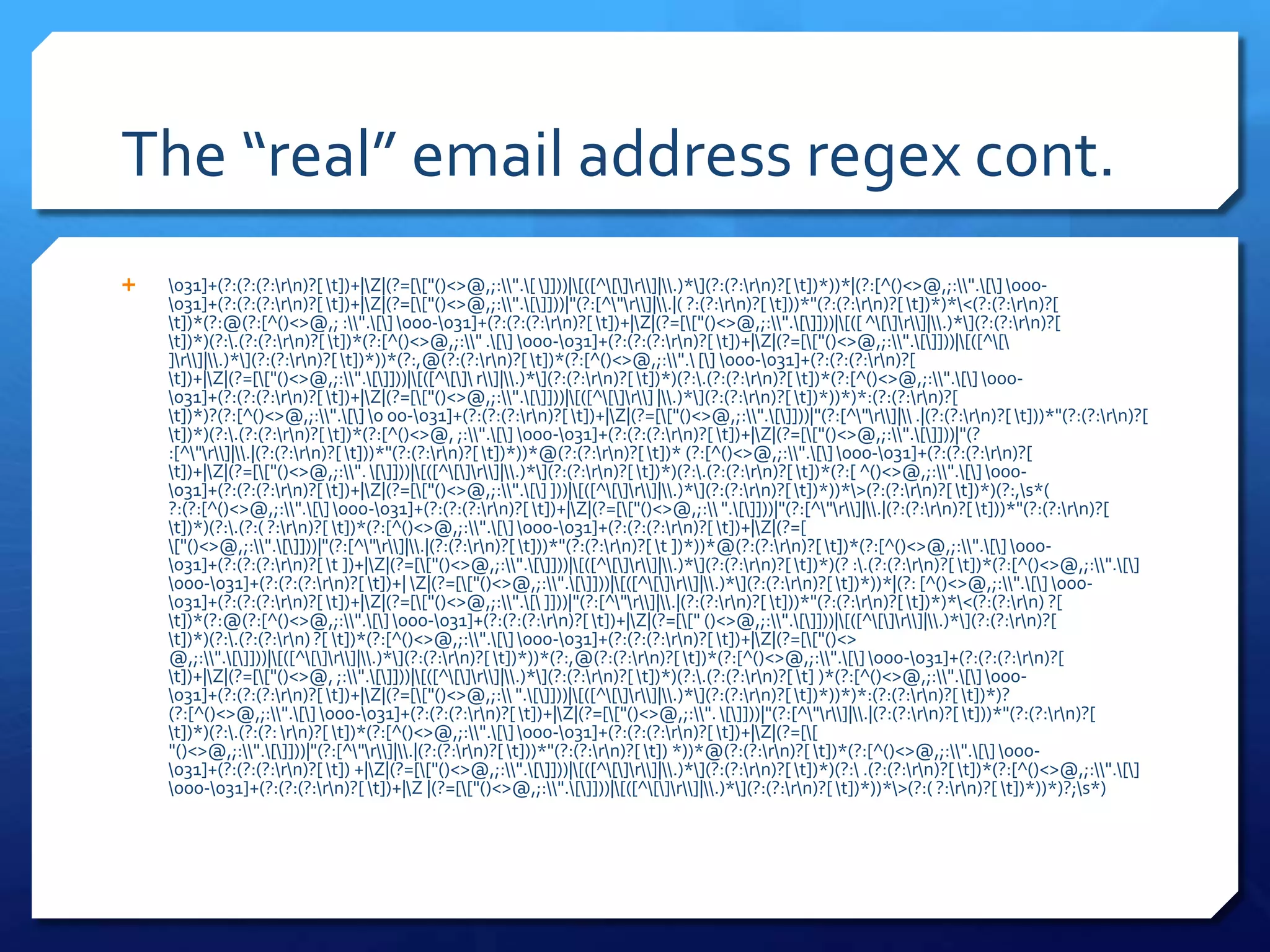 The “real” email address regex cont.\031]+(?:(?:(?:\r\n)?[ \t])+|\Z|(?=[\["()<>@,;:\\".\[ \]]))|\[([^\[\]\r\\]|\\.)*\](?:(?:\r\n)?[ \t])*))*|(?:[^()<>@,;:\\".\[\] \000- \031]+(?:(?:(?:\r\n)?[ \t])+|\Z|(?=[\["()<>@,;:\\".\[\]]))|"(?:[^\"\r\\]|\\.|( ?:(?:\r\n)?[ \t]))*"(?:(?:\r\n)?[ \t])*)*\<(?:(?:\r\n)?[ \t])*(?:@(?:[^()<>@,; :\\".\[\] \000-\031]+(?:(?:(?:\r\n)?[ \t])+|\Z|(?=[\["()<>@,;:\\".\[\]]))|\[([ ^\[\]\r\\]|\\.)*\](?:(?:\r\n)?[ \t])*)(?:\.(?:(?:\r\n)?[ \t])*(?:[^()<>@,;:\\" .\[\] \000-\031]+(?:(?:(?:\r\n)?[ \t])+|\Z|(?=[\["()<>@,;:\\".\[\]]))|\[([^\[\ ]\r\\]|\\.)*\](?:(?:\r\n)?[ \t])*))*(?:,@(?:(?:\r\n)?[ \t])*(?:[^()<>@,;:\\".\ [\] \000-\031]+(?:(?:(?:\r\n)?[ \t])+|\Z|(?=[\["()<>@,;:\\".\[\]]))|\[([^\[\]\ r\\]|\\.)*\](?:(?:\r\n)?[ \t])*)(?:\.(?:(?:\r\n)?[ \t])*(?:[^()<>@,;:\\".\[\] \000-\031]+(?:(?:(?:\r\n)?[ \t])+|\Z|(?=[\["()<>@,;:\\".\[\]]))|\[([^\[\]\r\\] |\\.)*\](?:(?:\r\n)?[ \t])*))*)*:(?:(?:\r\n)?[ \t])*)?(?:[^()<>@,;:\\".\[\] \0 00-\031]+(?:(?:(?:\r\n)?[ \t])+|\Z|(?=[\["()<>@,;:\\".\[\]]))|"(?:[^\"\r\\]|\\ .|(?:(?:\r\n)?[ \t]))*"(?:(?:\r\n)?[ \t])*)(?:\.(?:(?:\r\n)?[ \t])*(?:[^()<>@, ;:\\".\[\] \000-\031]+(?:(?:(?:\r\n)?[ \t])+|\Z|(?=[\["()<>@,;:\\".\[\]]))|"(? :[^\"\r\\]|\\.|(?:(?:\r\n)?[ \t]))*"(?:(?:\r\n)?[ \t])*))*@(?:(?:\r\n)?[ \t])* (?:[^()<>@,;:\\".\[\] \000-\031]+(?:(?:(?:\r\n)?[ \t])+|\Z|(?=[\["()<>@,;:\\". \[\]]))|\[([^\[\]\r\\]|\\.)*\](?:(?:\r\n)?[ \t])*)(?:\.(?:(?:\r\n)?[ \t])*(?:[ ^()<>@,;:\\".\[\] \000-\031]+(?:(?:(?:\r\n)?[ \t])+|\Z|(?=[\["()<>@,;:\\".\[\] ]))|\[([^\[\]\r\\]|\\.)*\](?:(?:\r\n)?[ \t])*))*\>(?:(?:\r\n)?[ \t])*)(?:,\s*( ?:(?:[^()<>@,;:\\".\[\] \000-\031]+(?:(?:(?:\r\n)?[ \t])+|\Z|(?=[\["()<>@,;:\\ ".\[\]]))|"(?:[^\"\r\\]|\\.|(?:(?:\r\n)?[ \t]))*"(?:(?:\r\n)?[ \t])*)(?:\.(?:( ?:\r\n)?[ \t])*(?:[^()<>@,;:\\".\[\] \000-\031]+(?:(?:(?:\r\n)?[ \t])+|\Z|(?=[ \["()<>@,;:\\".\[\]]))|"(?:[^\"\r\\]|\\.|(?:(?:\r\n)?[ \t]))*"(?:(?:\r\n)?[ \t ])*))*@(?:(?:\r\n)?[ \t])*(?:[^()<>@,;:\\".\[\] \000-\031]+(?:(?:(?:\r\n)?[ \t ])+|\Z|(?=[\["()<>@,;:\\".\[\]]))|\[([^\[\]\r\\]|\\.)*\](?:(?:\r\n)?[ \t])*)(? :\.(?:(?:\r\n)?[ \t])*(?:[^()<>@,;:\\".\[\] \000-\031]+(?:(?:(?:\r\n)?[ \t])+| \Z|(?=[\["()<>@,;:\\".\[\]]))|\[([^\[\]\r\\]|\\.)*\](?:(?:\r\n)?[ \t])*))*|(?: [^()<>@,;:\\".\[\] \000-\031]+(?:(?:(?:\r\n)?[ \t])+|\Z|(?=[\["()<>@,;:\\".\[\ ]]))|"(?:[^\"\r\\]|\\.|(?:(?:\r\n)?[ \t]))*"(?:(?:\r\n)?[ \t])*)*\<(?:(?:\r\n) ?[ \t])*(?:@(?:[^()<>@,;:\\".\[\] \000-\031]+(?:(?:(?:\r\n)?[ \t])+|\Z|(?=[\[" ()<>@,;:\\".\[\]]))|\[([^\[\]\r\\]|\\.)*\](?:(?:\r\n)?[ \t])*)(?:\.(?:(?:\r\n) ?[ \t])*(?:[^()<>@,;:\\".\[\] \000-\031]+(?:(?:(?:\r\n)?[ \t])+|\Z|(?=[\["()<> @,;:\\".\[\]]))|\[([^\[\]\r\\]|\\.)*\](?:(?:\r\n)?[ \t])*))*(?:,@(?:(?:\r\n)?[ \t])*(?:[^()<>@,;:\\".\[\] \000-\031]+(?:(?:(?:\r\n)?[ \t])+|\Z|(?=[\["()<>@, ;:\\".\[\]]))|\[([^\[\]\r\\]|\\.)*\](?:(?:\r\n)?[ \t])*)(?:\.(?:(?:\r\n)?[ \t] )*(?:[^()<>@,;:\\".\[\] \000-\031]+(?:(?:(?:\r\n)?[ \t])+|\Z|(?=[\["()<>@,;:\\ ".\[\]]))|\[([^\[\]\r\\]|\\.)*\](?:(?:\r\n)?[ \t])*))*)*:(?:(?:\r\n)?[ \t])*)? (?:[^()<>@,;:\\".\[\] \000-\031]+(?:(?:(?:\r\n)?[ \t])+|\Z|(?=[\["()<>@,;:\\". \[\]]))|"(?:[^\"\r\\]|\\.|(?:(?:\r\n)?[ \t]))*"(?:(?:\r\n)?[ \t])*)(?:\.(?:(?: \r\n)?[ \t])*(?:[^()<>@,;:\\".\[\] \000-\031]+(?:(?:(?:\r\n)?[ \t])+|\Z|(?=[\[ "()<>@,;:\\".\[\]]))|"(?:[^\"\r\\]|\\.|(?:(?:\r\n)?[ \t]))*"(?:(?:\r\n)?[ \t]) *))*@(?:(?:\r\n)?[ \t])*(?:[^()<>@,;:\\".\[\] \000-\031]+(?:(?:(?:\r\n)?[ \t]) +|\Z|(?=[\["()<>@,;:\\".\[\]]))|\[([^\[\]\r\\]|\\.)*\](?:(?:\r\n)?[ \t])*)(?:\ .(?:(?:\r\n)?[ \t])*(?:[^()<>@,;:\\".\[\] \000-\031]+(?:(?:(?:\r\n)?[ \t])+|\Z |(?=[\["()<>@,;:\\".\[\]]))|\[([^\[\]\r\\]|\\.)*\](?:(?:\r\n)?[ \t])*))*\>(?:( ?:\r\n)?[ \t])*))*)?;\s*) 