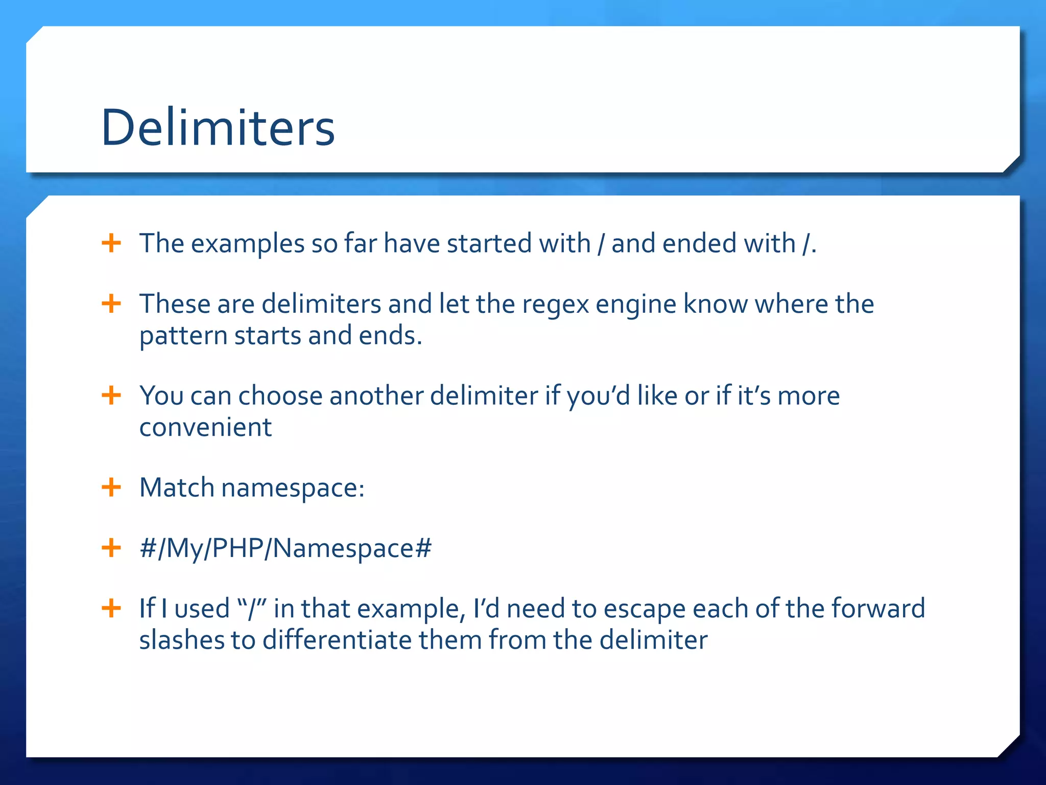 DelimitersThe examples so far have started with / and ended with /.These are delimiters and let the regex engine know where the pattern starts and ends.You can choose another delimiter if you’d like or if it’s more convenientMatch namespace:#/My/PHP/Namespace#If I used “/” in that example, I’d need to escape each of the forward slashes to differentiate them from the delimiter