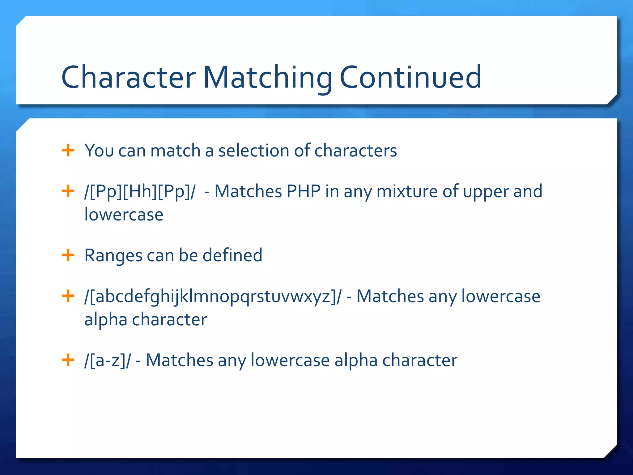 Character Matching ContinuedYou can match a selection of characters/[Pp][Hh][Pp]/  - Matches PHP in any mixture of upper and lowercaseRanges can be defined/[abcdefghijklmnopqrstuvwxyz]/ - Matches any lowercase alpha character/[a-z]/ - Matches any lowercase alpha character