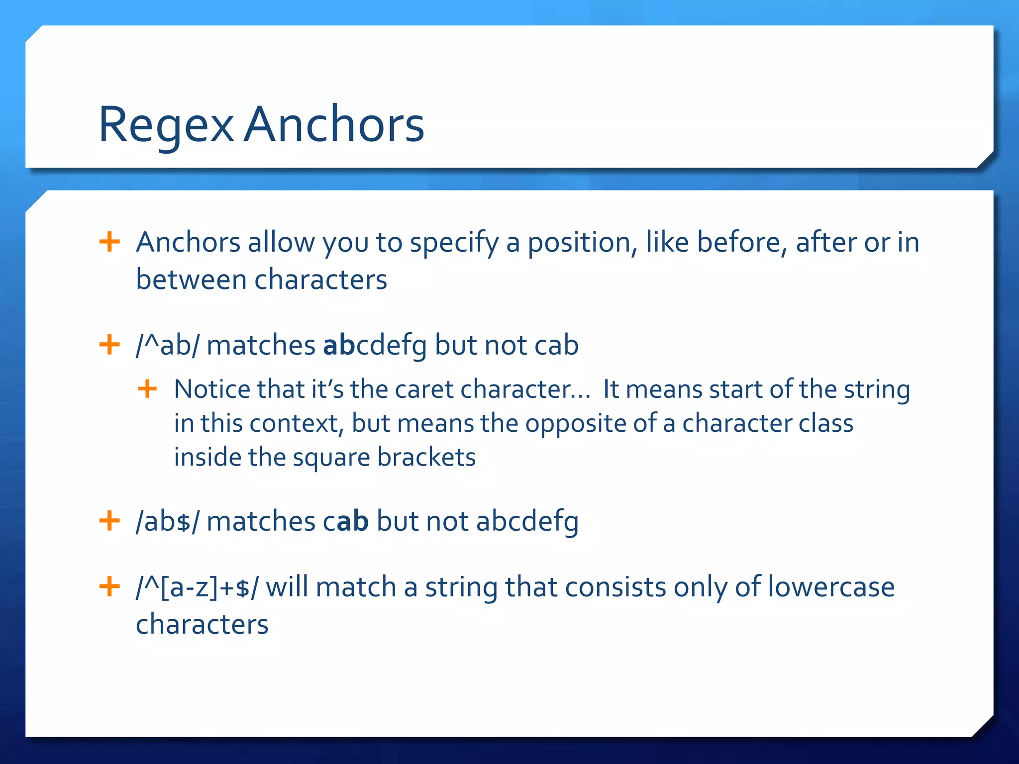 Regex AnchorsAnchors allow you to specify a position, like before, after or in between characters/^ab/ matches abcdefg but not cabNotice that it’s the caret character…  It means start of the string in this context, but means the opposite of a character class inside the square brackets/ab$/ matches cab but not abcdefg/^[a-z]+$/ will match a string that consists only of lowercase characters