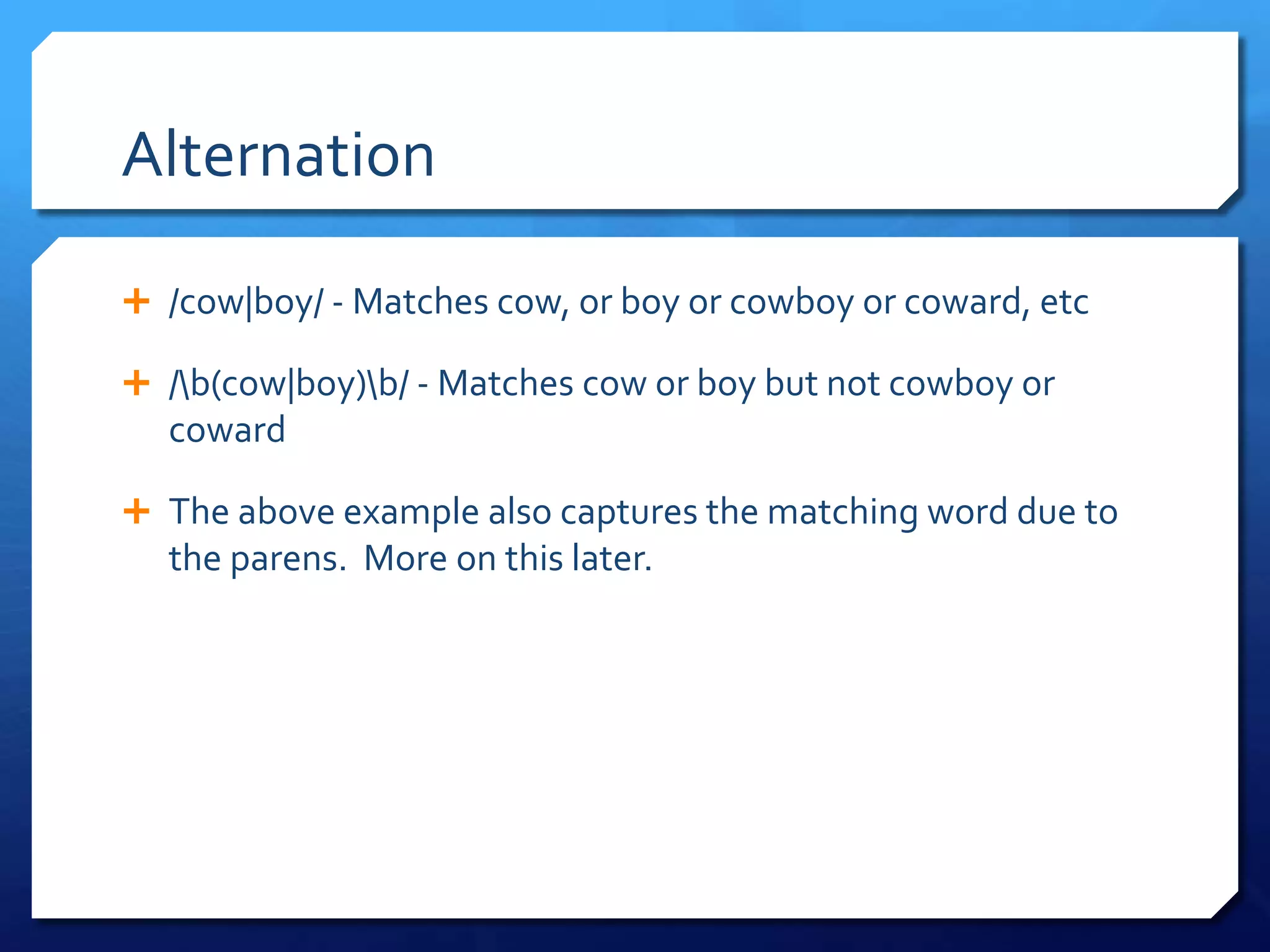 Alternation/cow|boy/ - Matches cow, or boy or cowboy or coward, etc/\b(cow|boy)\b/ - Matches cow or boy but not cowboy or cowardThe above example also captures the matching word due to the parens.  More on this later.