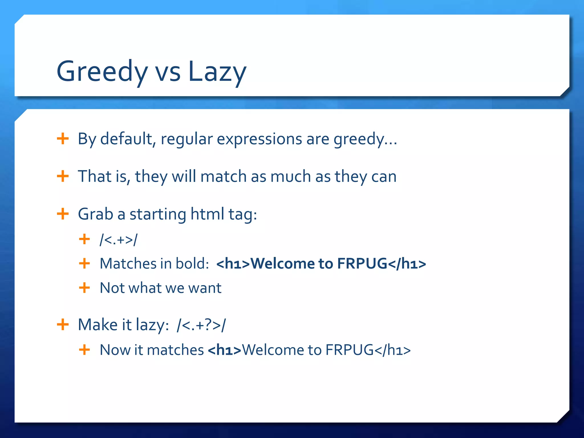 Greedy vs LazyBy default, regular expressions are greedy…  That is, they will match as much as they canGrab a starting html tag:/<.+>/ Matches in bold:  <h1>Welcome to FRPUG</h1>Not what we wantMake it lazy:  /<.+?>/Now it matches <h1>Welcome to FRPUG</h1>
