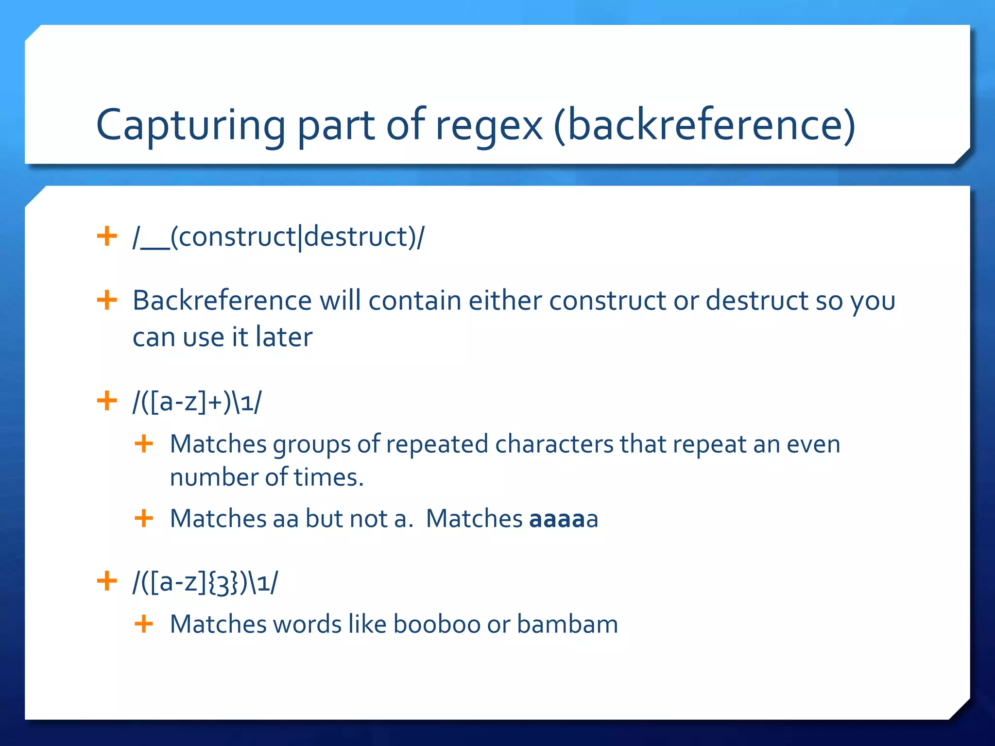 Capturing part of regex (backreference)/__(construct|destruct)/Backreference will contain either construct or destruct so you can use it later/([a-z]+)\1/Matches groups of repeated characters that repeat an even number of times.Matches aa but not a.  Matches aaaaa/([a-z]{3})\1/Matches words like booboo or bambam