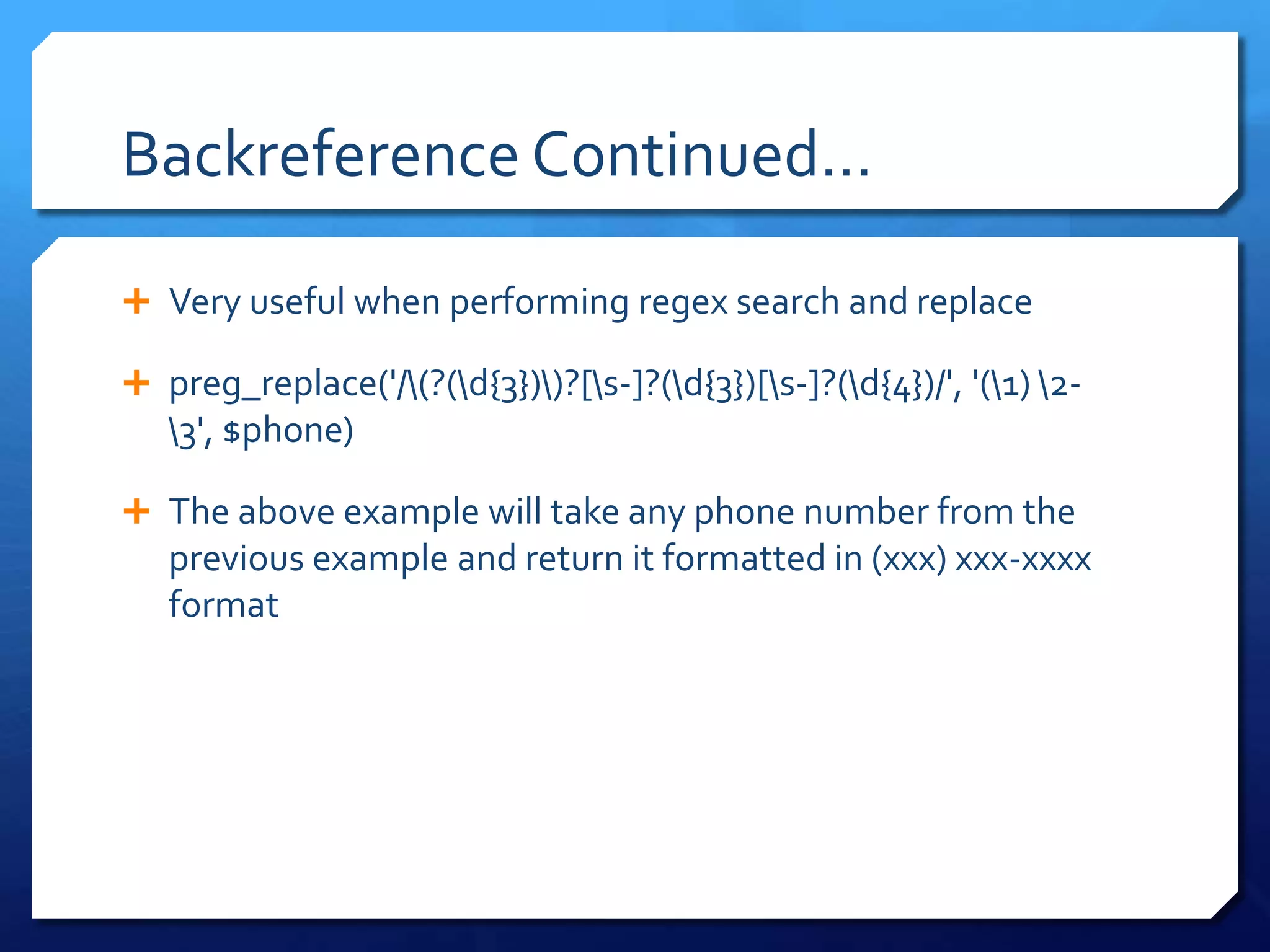 Backreference Continued…Very useful when performing regex search and replacepreg_replace('/\(?(\d{3})\)?[\s-]?(\d{3})[\s-]?(\d{4})/', '(\1) \2-\3', $phone)The above example will take any phone number from the previous example and return it formatted in (xxx) xxx-xxxx format