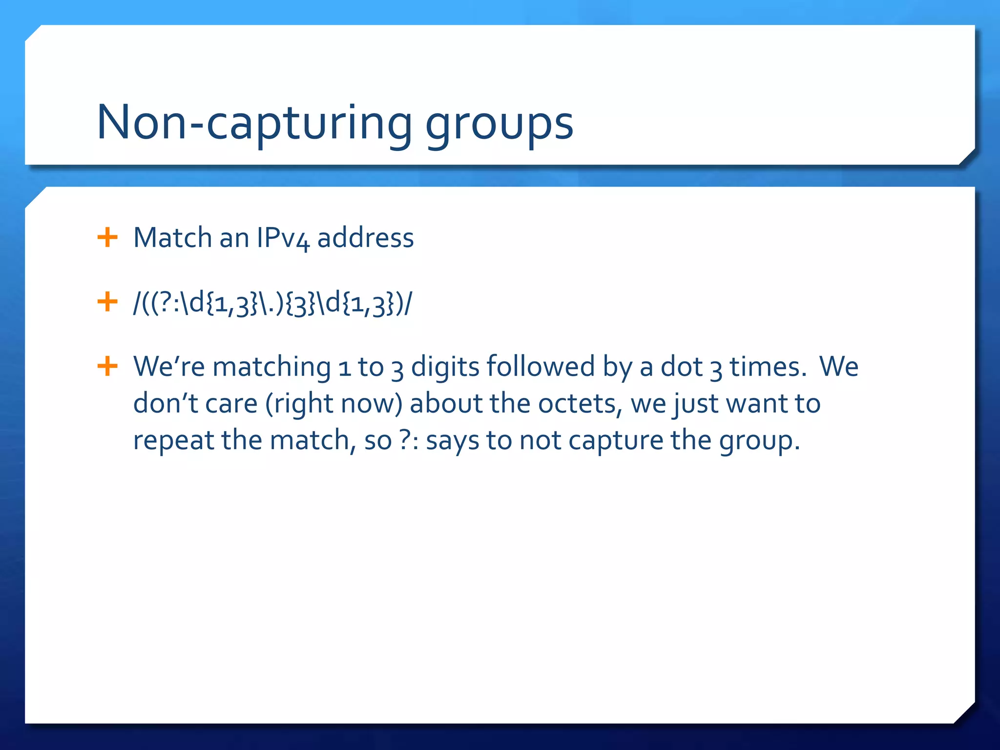 Non-capturing groupsMatch an IPv4 address/((?:\d{1,3}\.){3}\d{1,3})/We’re matching 1 to 3 digits followed by a dot 3 times.  We don’t care (right now) about the octets, we just want to repeat the match, so ?: says to not capture the group.