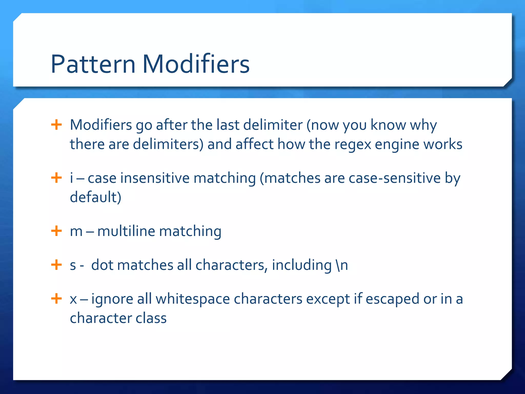 Pattern Modifiers	Modifiers go after the last delimiter (now you know why there are delimiters) and affect how the regex engine worksi – case insensitive matching (matches are case-sensitive by default)m – multiline matchings -  dot matches all characters, including \nx – ignore all whitespace characters except if escaped or in a character class