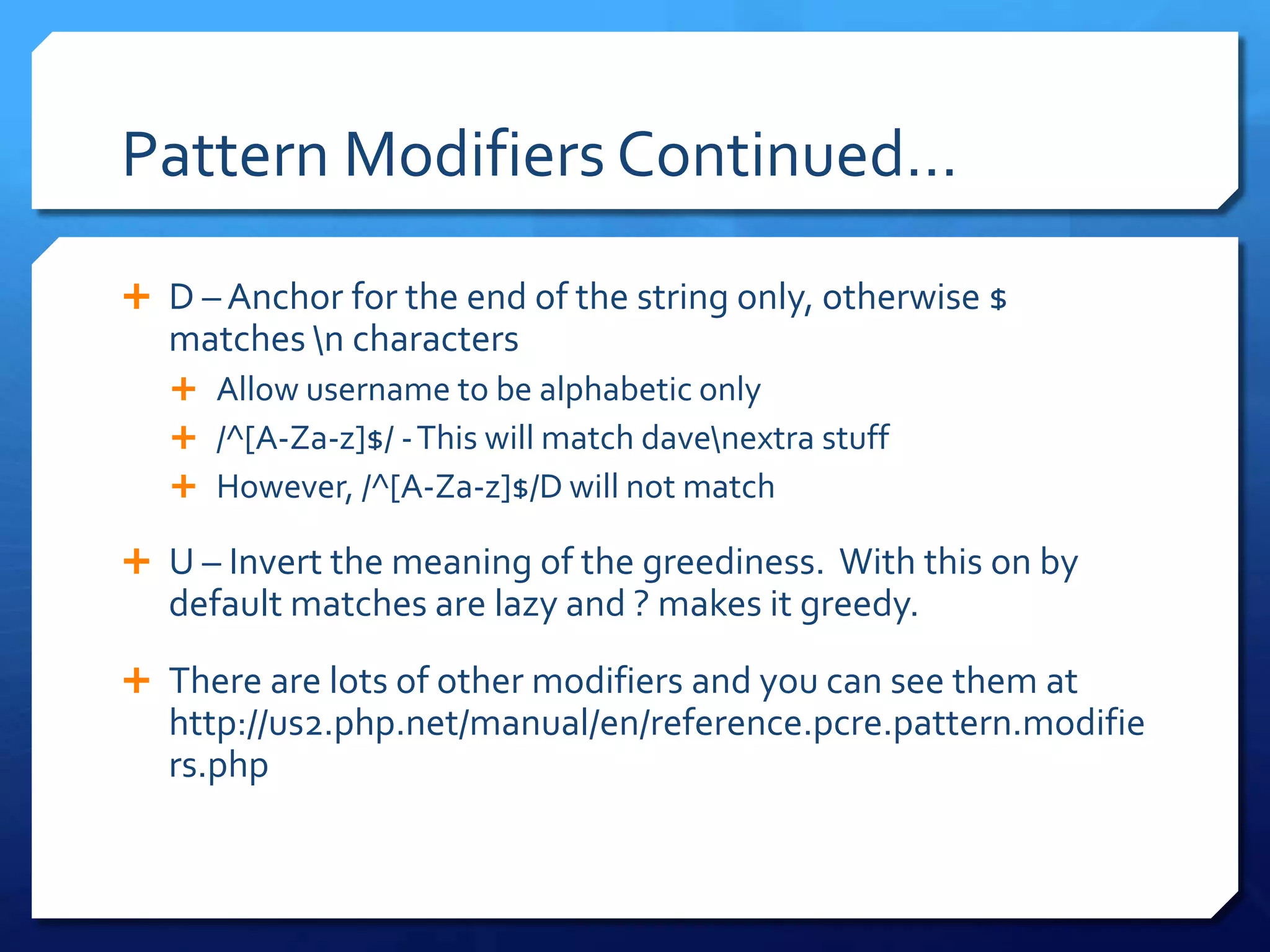 Pattern Modifiers Continued…D – Anchor for the end of the string only, otherwise $ matches \n charactersAllow username to be alphabetic only/^[A-Za-z]$/ - This will match dave\nextra stuffHowever, /^[A-Za-z]$/D will not matchU – Invert the meaning of the greediness.  With this on by default matches are lazy and ? makes it greedy.There are lots of other modifiers and you can see them at http://us2.php.net/manual/en/reference.pcre.pattern.modifiers.php