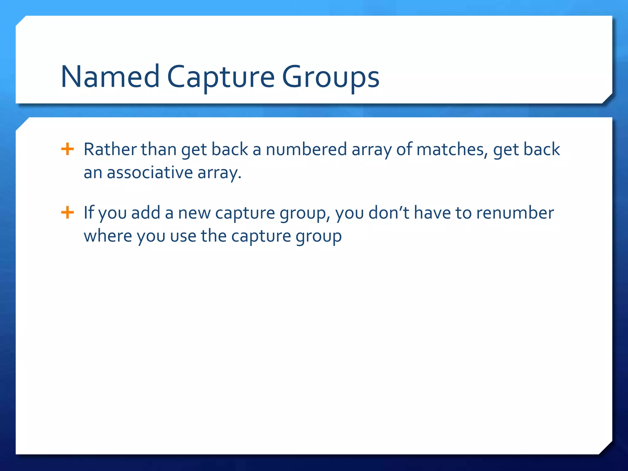 Named Capture GroupsRather than get back a numbered array of matches, get back an associative array.If you add a new capture group, you don’t have to renumber where you use the capture group