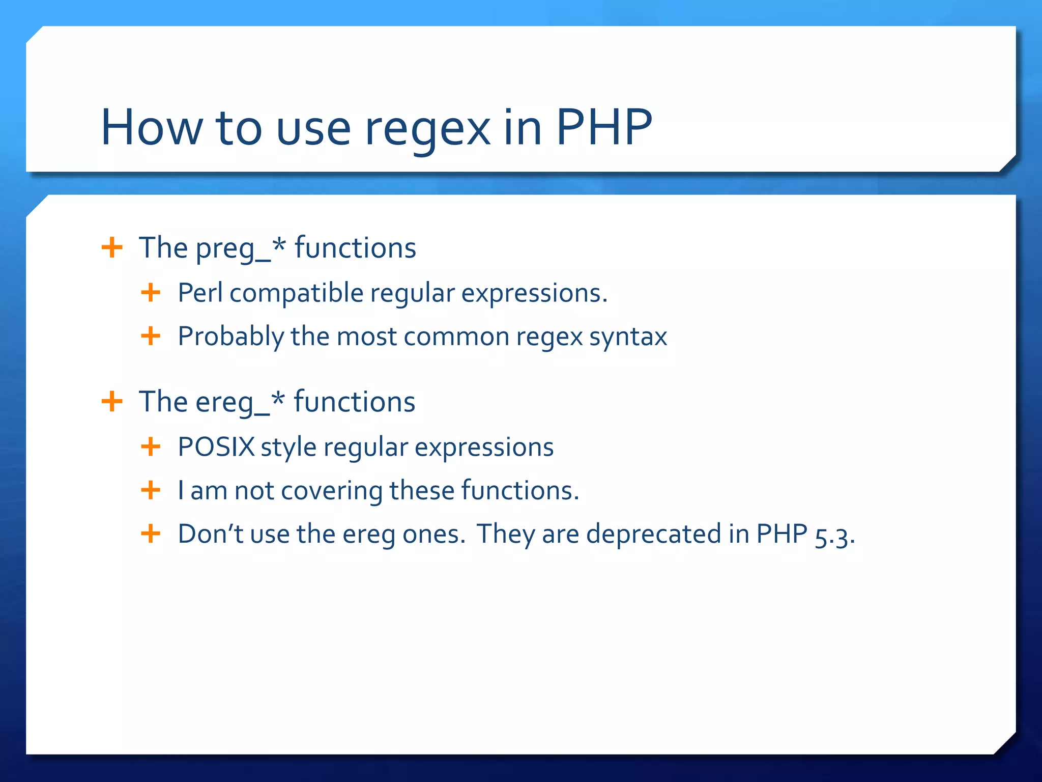 How to use regex in PHP	The preg_* functionsPerl compatible regular expressions.Probably the most common regex syntaxThe ereg_* functionsPOSIX style regular expressionsI am not covering these functions.Don’t use the ereg ones.  They are deprecated in PHP 5.3.