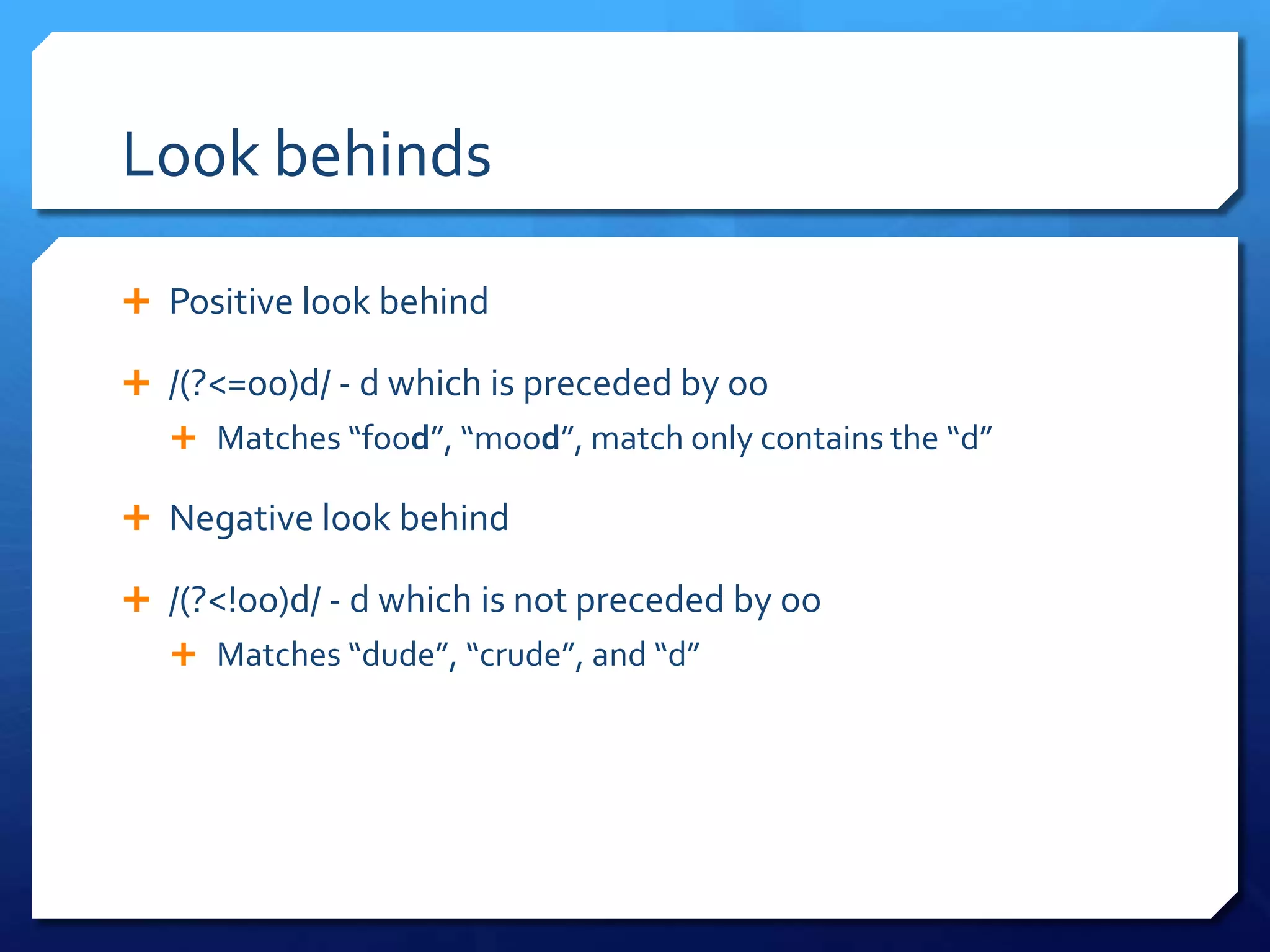Look behindsPositive look behind/(?<=oo)d/ - d which is preceded by ooMatches “food”, “mood”, match only contains the “d”Negative look behind/(?<!oo)d/ - d which is not preceded by ooMatches “dude”, “crude”, and “d”
