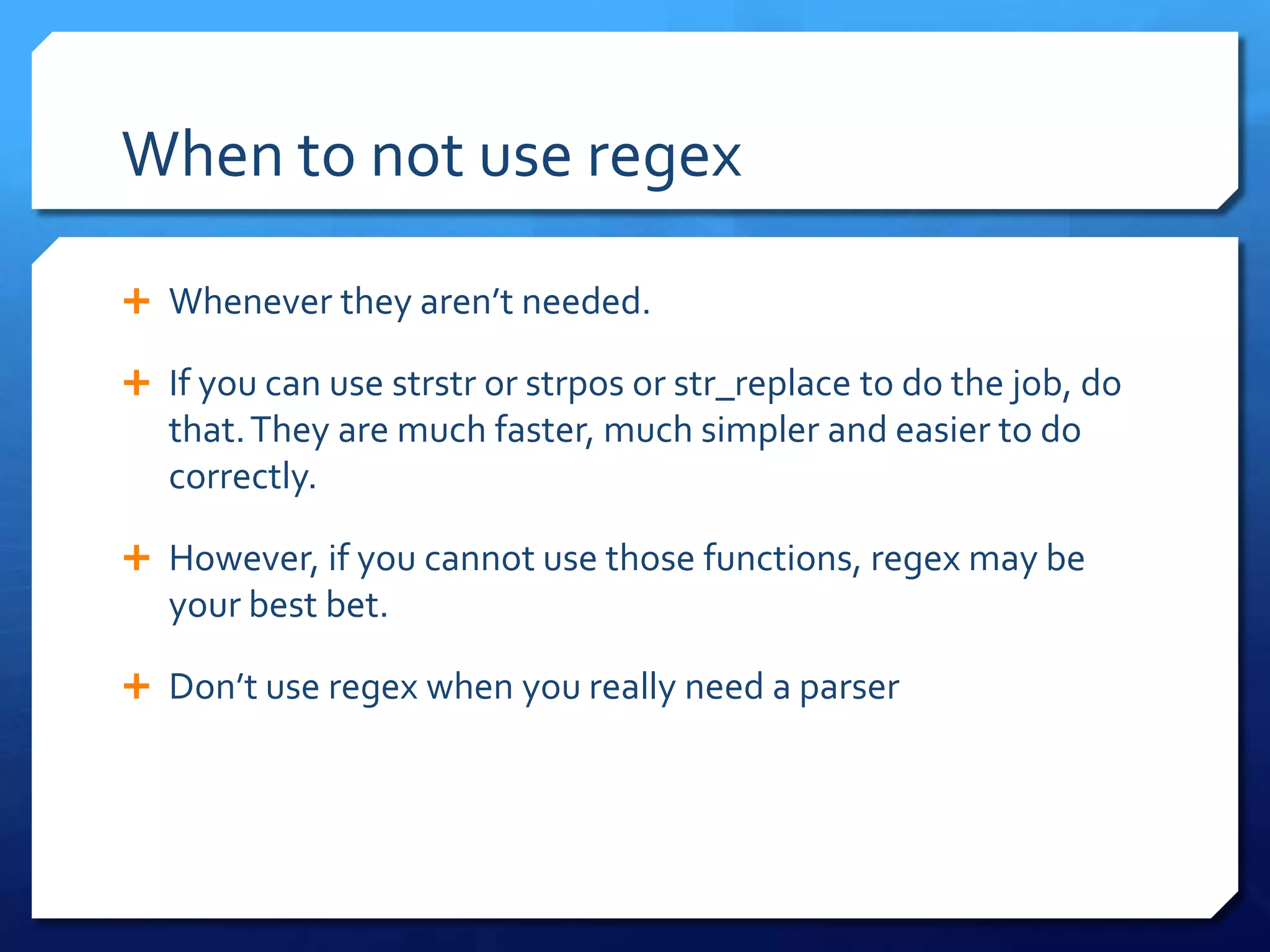 When to not use regexWhenever they aren’t needed.If you can use strstr or strpos or str_replace to do the job, do that. They are much faster, much simpler and easier to do correctly.However, if you cannot use those functions, regex may be your best bet.Don’t use regex when you really need a parser