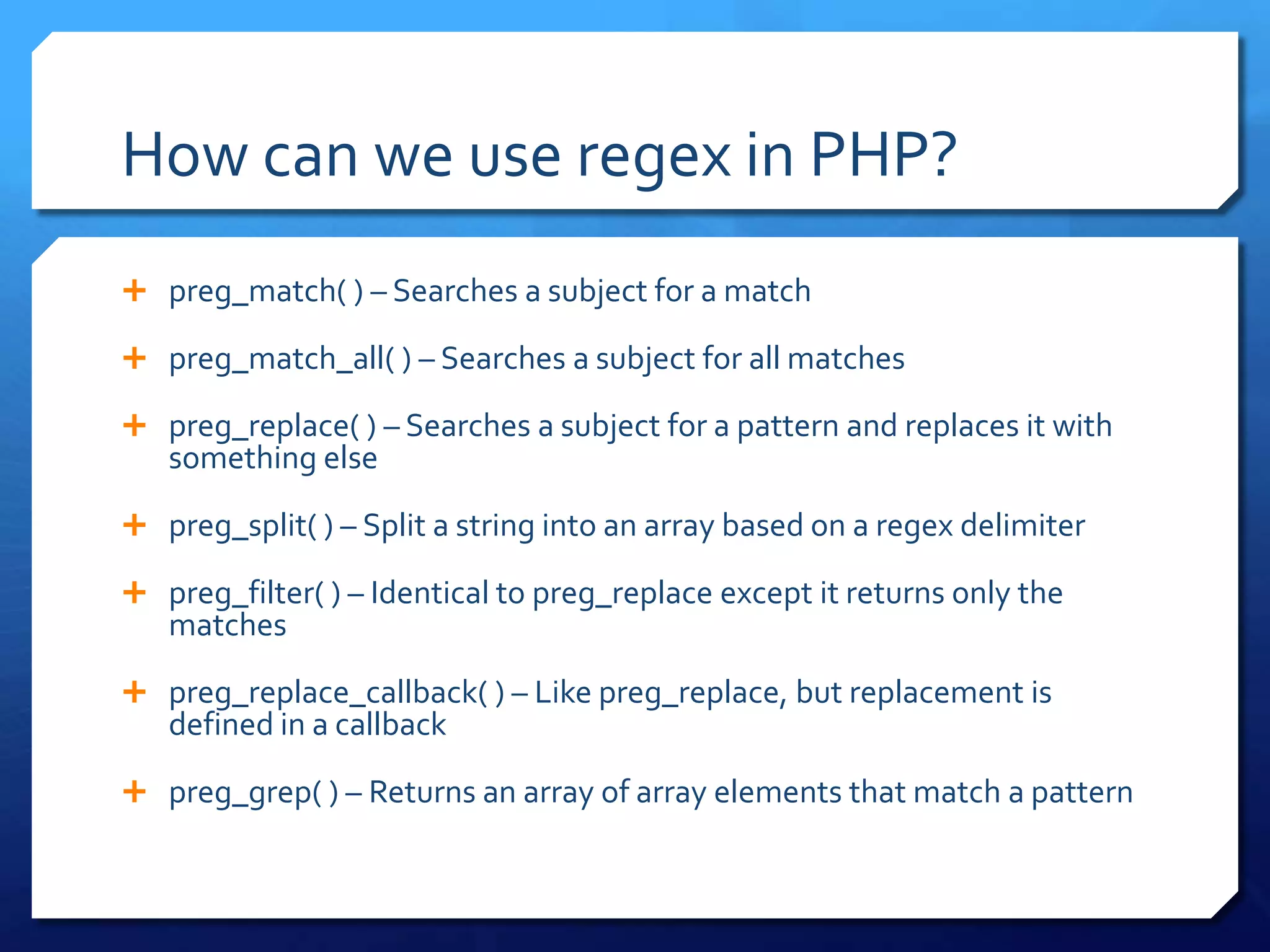 How can we use regex in PHP?preg_match( ) – Searches a subject for a matchpreg_match_all( ) – Searches a subject for all matchespreg_replace( ) – Searches a subject for a pattern and replaces it with something elsepreg_split( ) – Split a string into an array based on a regex delimiterpreg_filter( ) – Identical to preg_replace except it returns only the matchespreg_replace_callback( ) – Like preg_replace, but replacement is defined in a callbackpreg_grep( ) – Returns an array of array elements that match a pattern