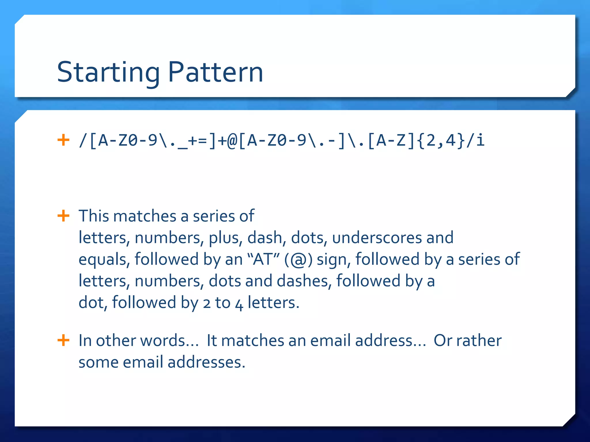 Starting Pattern/[A-Z0-9\._+=]+@[A-Z0-9\.-]\.[A-Z]{2,4}/iThis matches a series of letters, numbers, plus, dash, dots, underscores and equals, followed by an “AT” (@) sign, followed by a series of letters, numbers, dots and dashes, followed by a dot, followed by 2 to 4 letters.In other words…  It matches an email address…  Or rather some email addresses.
